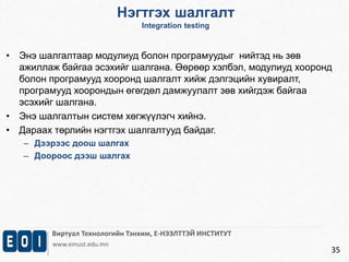 Нэгтгэх шалгалт 
Виртуал Технологийн Тэнхим, Е-НЭЭЛТТЭЙ ИНСТИТУТ 
www.emust.edu.mn 
35 
• Энэ шалгалтаар модулиуд болон програмуудыг нийтэд нь зөв 
ажиллаж байгаа эсэхийг шалгана. Өөрөөр хэлбэл, модулиуд хооронд 
болон програмууд хооронд шалгалт хийж дэлгэцийн хувиралт, 
програмууд хоорондын өгөгдөл дамжуулалт зөв хийгдэж байгаа 
эсэхийг шалгана. 
• Энэ шалгалтын систем хөгжүүлэгч хийнэ. 
• Дараах төрлийн нэгтгэх шалгалтууд байдаг. 
– Дээрээс доош шалгах 
– Доороос дээш шалгах 
Integration testing 
 