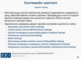 Системийн шалгалт 
System testing 
• Нийт функцууд систем архитектур дизайнд тодорхойлсон шаардлагын 
дагуу ажиллаж байгаа эсэхийг шалгана. Програмуудыг нэгтгэн нэгдсэн 
шалгалт хийсний дараа энэ шалгалтыг хэрэглэгч болон систем 
хөгжүүлэгч хамтран хийнэ. 
Виртуал Технологийн Тэнхим, Е-НЭЭЛТТЭЙ ИНСТИТУТ 
www.emust.edu.mn 
38 
• Зорилгоосоо хамааран дараах төрлийн системийн шалгалтыг хийнэ. 
– Функцийн шалгалт(Function testing) 
– Гүйцэтгэлийн шалгалт(Performance testing) 
– Онцгой тохиолдлын шалгалт(Exception handling Testing) 
– Ачаалалын шалгалт(Load testing) 
– (Rush testing) 
– Хэрэглэхэд хялбар эсэхийн шалгалт(Operability testing) 
– Програм хоорондын хамаарлын шалгалт (Regression testing) 
– Халдлагаас сэргийлэх шалгалт(Penetration testing-Intrusion testing) 
 