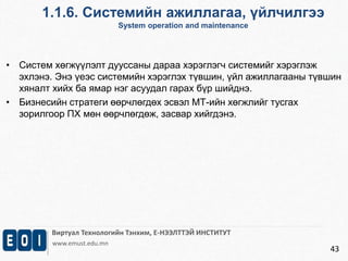 1.1.6. Системийн ажиллагаа, үйлчилгээ 
System operation and maintenance 
Виртуал Технологийн Тэнхим, Е-НЭЭЛТТЭЙ ИНСТИТУТ 
www.emust.edu.mn 
43 
• Систем хөгжүүлэлт дууссаны дараа хэрэглэгч системийг хэрэглэж 
эхлэнэ. Энэ үеэс системийн хэрэглэх түвшин, үйл ажиллагааны түвшин 
хяналт хийх ба ямар нэг асуудал гарах бүр шийднэ. 
• Бизнесийн стратеги өөрчлөгдөх эсвэл МТ-ийн хөгжлийг тусгах 
зорилгоор ПХ мөн өөрчлөгдөж, засвар хийгдэнэ. 
 