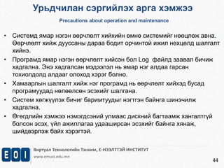Урьдчилан сэргийлэх арга хэмжээ 
Precautions about operation and maintenance 
• Системд ямар нэгэн өөрчлөлт хийхийн өмнө системийг нөөцлөж авна. 
Өөрчлөлт хийж дууссаны дараа бодит орчинтой ижил нөхцөлд шалгалт 
хийнэ. 
• Програмд ямар нэгэн өөрчлөлт хийсэн бол Log файлд заавал бичиж 
Виртуал Технологийн Тэнхим, Е-НЭЭЛТТЭЙ ИНСТИТУТ 
www.emust.edu.mn 
44 
хадгална. Энэ хадгалсан мэдээлэл нь ямар нэг алдаа гарсан 
тохиолдолд алдааг олоход хэрэг болно. 
• Хамаарлын шалгалт хийж нэг програмд нь өөрчлөлт хийхэд бусад 
програмуудад нөлөөлсөн эсэхийг шалгана. 
• Систем хөгжүүлэх бичиг баримтуудыг нэгтгэн байнга шинэчилж 
хадгална. 
• Өгөгдлийн хэмжээ нэмэгдсэний улмаас дискний багтаамж хангалтгүй 
болсон эсэх, үйл ажиллагаа удааширсан эсэхийг байнга хянаж, 
шийдвэрлэж байх хэрэгтэй. 
 