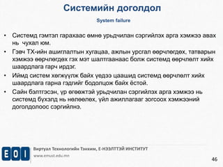 Системийн доголдол 
System failure 
• Системд гэмтэл гарахаас өмнө урьдчилан сэргийлэх арга хэмжээ авах 
Виртуал Технологийн Тэнхим, Е-НЭЭЛТТЭЙ ИНСТИТУТ 
www.emust.edu.mn 
46 
нь чухал юм. 
• Гэвч ТХ-ийн ашиглалтын хугацаа, ажлын урсгал өөрчлөгдөх, татварын 
хэмжээ өөрчлөгдөх гэх мэт шалтгаанаас болж системд өөрчлөлт хийх 
шаардлага гарч ирдэг. 
• Иймд систем хөгжүүлж байх үедээ цаашид системд өөрчлөлт хийх 
шаардлага гарна гэдгийг бодолцож байх ёстой. 
• Сайн бэлтгэсэн, үр өгөөжтэй урьдчилан сэргийлэх арга хэмжээ нь 
системд бүхэлд нь нөлөөлөх, үйл ажиллагааг зогсоох хэмжээний 
доголдолоос сэргийлнэ. 
 