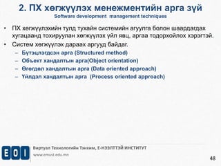 2. ПХ хөгжүүлэх менежментийн арга зүй 
Software development management techniques 
Виртуал Технологийн Тэнхим, Е-НЭЭЛТТЭЙ ИНСТИТУТ 
www.emust.edu.mn 
48 
• ПХ хөгжүүлэхийн тулд тухайн системийн агуулга болон шаардагдах 
хугацаанд тохируулан хөгжүүлэх үйл явц, аргаа тодорхойлох хэрэгтэй. 
• Систем хөгжүүлэх дараах аргууд байдаг. 
– Бүтэцлэгдсэн арга (Structured method) 
– Объект хандалтын арга(Object orientation) 
– Өгөгдөл хандалтын арга (Data oriented approach) 
– Үйлдэл хандалтын арга (Process oriented approach) 
 