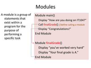 Modules A module is a group of statements that exist within a program for the purpose of performing a specific task Module main() Display “How are you doing on IT104?” 	Call finalGrade() //define calling a module Display “Congratulations!” End Module Module finalGrade() Display “you’ve worked very hard” Display “Your final grade is A.” End Module 