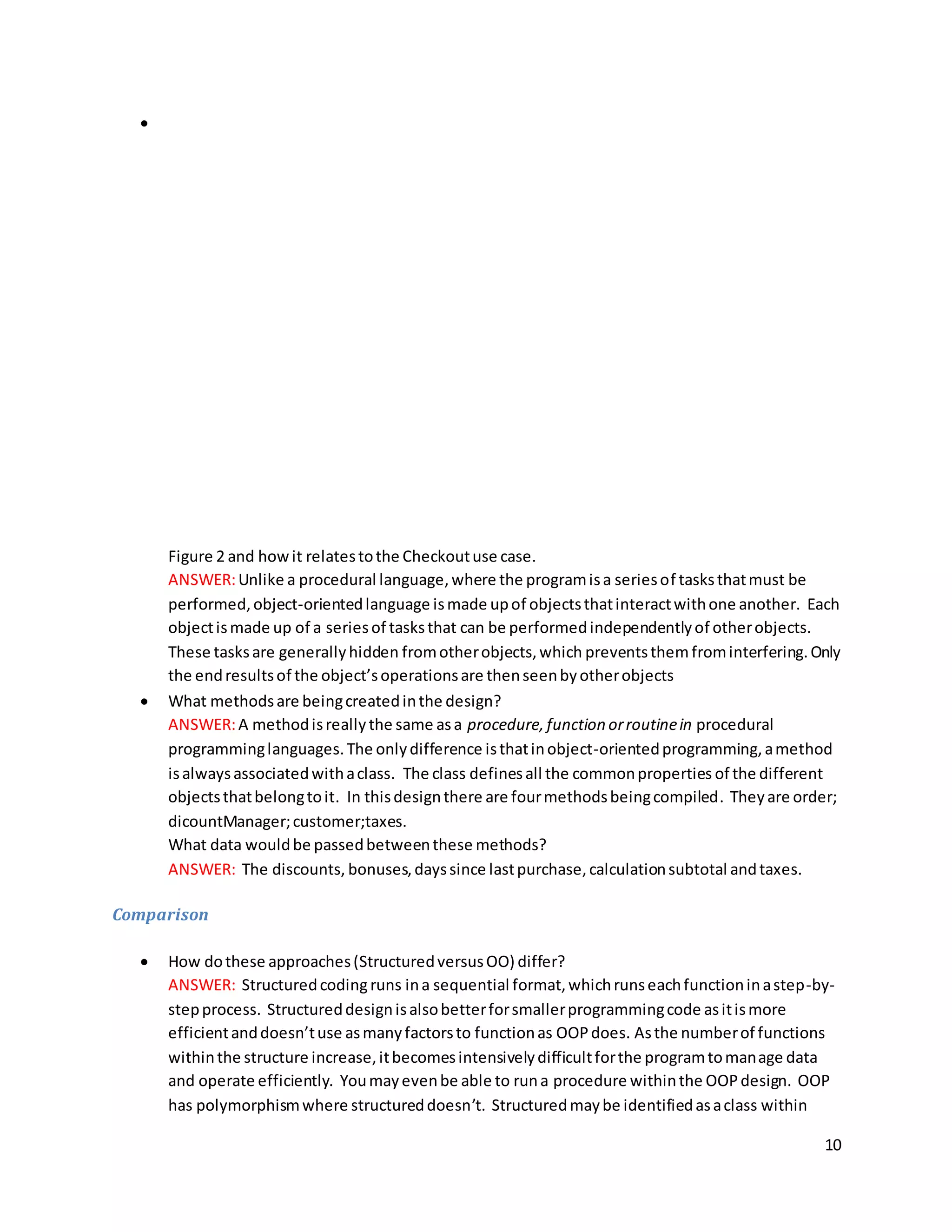 10

Figure 2 and howit relatestothe Checkoutuse case.
ANSWER:Unlike a procedural language,where the programisa seriesof tasksthatmust be
performed,object-orientedlanguage ismade upof objectsthatinteractwithone another. Each
objectismade up of a seriesof tasksthat can be performedindependentlyof otherobjects.
These tasksare generallyhidden fromotherobjects,which preventsthemfrominterfering.Only
the endresultsof the object’soperationsare thenseenbyotherobjects
 What methodsare beingcreatedinthe design?
ANSWER:A methodisreallythe same asa procedure, function orroutinein procedural
programminglanguages.The onlydifference isthatinobject-orientedprogramming,amethod
isalwaysassociatedwithaclass. The class definesall the commonproperties of the different
objectsthatbelongtoit. In thisdesignthere are fourmethodsbeingcompiled. Theyare order;
dicountManager;customer;taxes.
What data wouldbe passedbetweenthese methods?
ANSWER: The discounts, bonuses,dayssince lastpurchase,calculationsubtotal andtaxes.
Comparison
 How dothese approaches(StructuredversusOO) differ?
ANSWER: Structuredcodingruns ina sequential format,whichrunseachfunctioninastep-by-
stepprocess. Structureddesignisalsobetterforsmallerprogrammingcode asitismore
efficientanddoesn’tuse asmanyfactorsto functionas OOPdoes. Asthe numberof functions
withinthe structure increase,itbecomesintensivelydifficultforthe programtomanage data
and operate efficiently. Youmayevenbe able to runa procedure withinthe OOPdesign. OOP
has polymorphismwhere structureddoesn’t. Structuredmaybe identifiedasaclass within
 