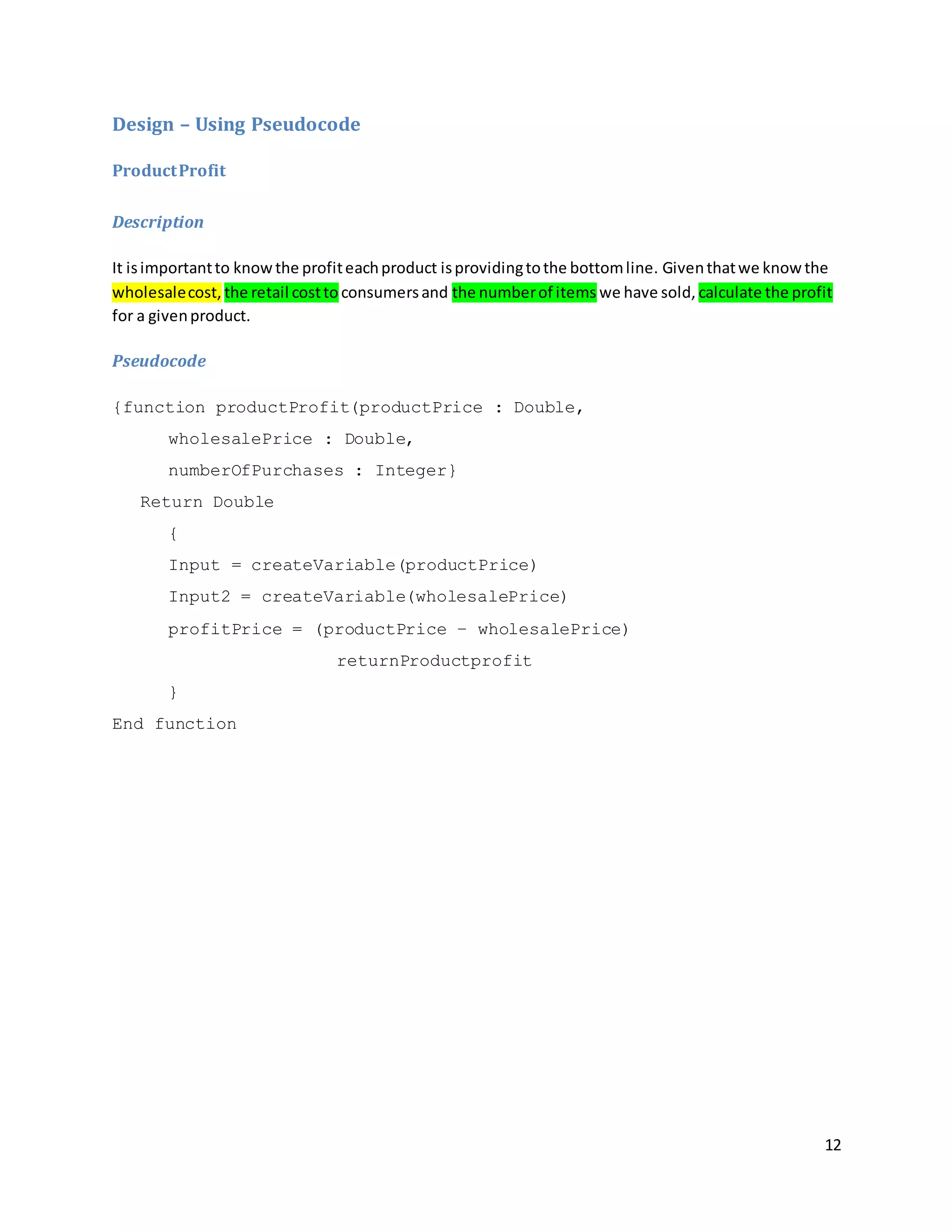 12
Design – Using Pseudocode
ProductProfit
Description
It isimportantto knowthe profiteachproduct isprovidingtothe bottomline. Giventhatwe knowthe
wholesalecost, the retail costto consumersand the numberof items we have sold, calculate the profit
for a givenproduct.
Pseudocode
{function productProfit(productPrice : Double,
wholesalePrice : Double,
numberOfPurchases : Integer}
Return Double
{
Input = createVariable(productPrice)
Input2 = createVariable(wholesalePrice)
profitPrice = (productPrice – wholesalePrice)
returnProductprofit
}
End function
 