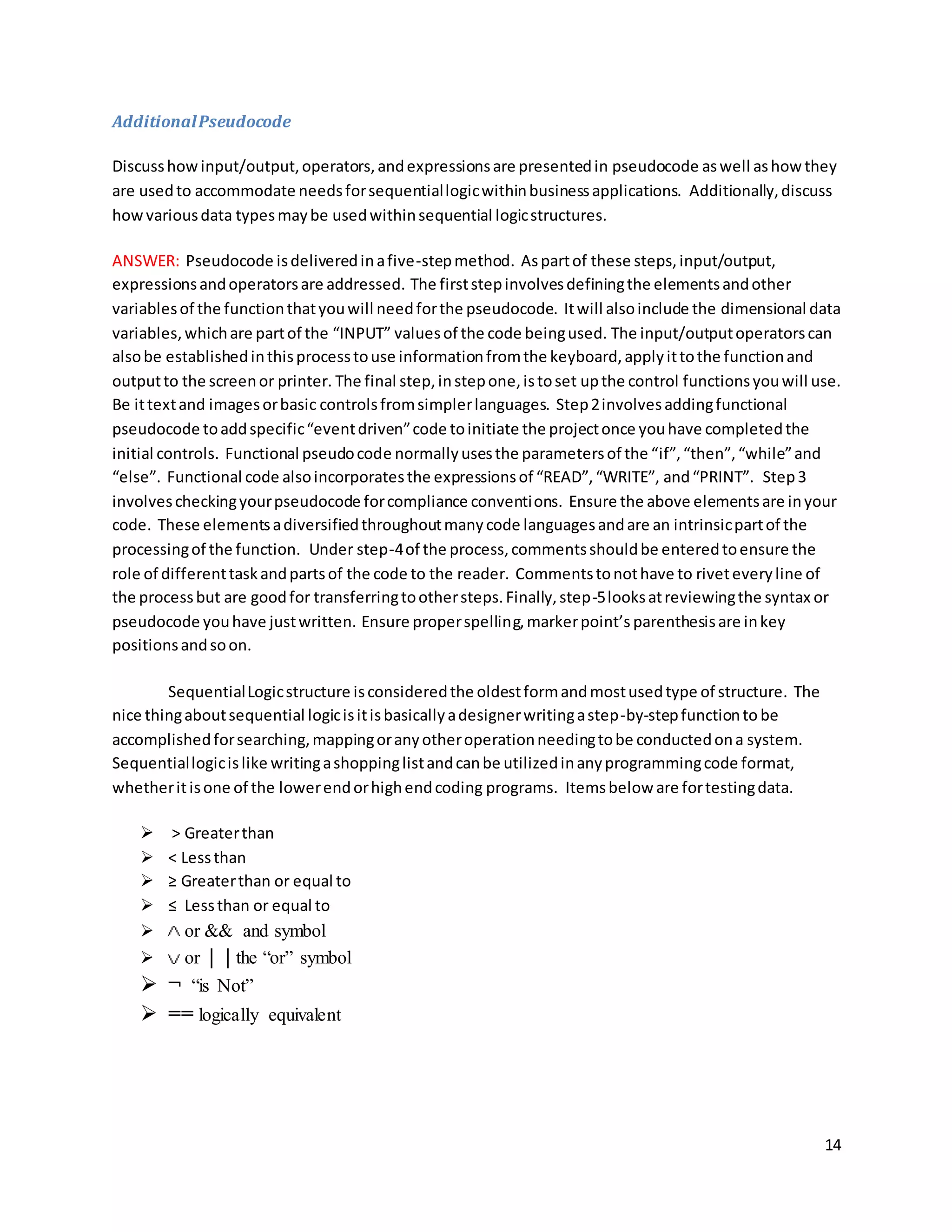 14
AdditionalPseudocode
Discusshowinput/output,operators,andexpressionsare presentedin pseudocode aswell ashowthey
are usedto accommodate needsforsequentiallogicwithinbusinessapplications. Additionally,discuss
howvariousdata typesmaybe usedwithinsequential logicstructures.
ANSWER: Pseudocode isdeliveredinafive-stepmethod. Aspartof these steps,input/output,
expressionsandoperatorsare addressed. The firststepinvolvesdefiningthe elementsandother
variablesof the functionthatyouwill needforthe pseudocode. Itwill alsoinclude the dimensional data
variables,whichare partof the “INPUT” valuesof the code beingused. The input/outputoperatorscan
alsobe establishedinthisprocesstouse informationfromthe keyboard,applyittothe functionand
outputto the screenor printer. The final step,instepone,istoset upthe control functionsyouwill use.
Be ittextand imagesorbasic controlsfromsimplerlanguages. Step2involvesaddingfunctional
pseudocode toaddspecific“eventdriven”code toinitiate the projectonce youhave completedthe
initial controls. Functional pseudocode normallyusesthe parametersof the “if”,“then”,“while”and
“else”. Functional code alsoincorporatesthe expressionsof “READ”,“WRITE”, and“PRINT”. Step3
involvescheckingyourpseudocode forcompliance conventions. Ensure the above elementsare inyour
code. These elementsadiversifiedthroughoutmanycode languagesandare an intrinsicpartof the
processingof the function. Under step-4of the process,commentsshouldbe enteredtoensure the
role of differenttaskandpartsof the code to the reader. Commentstonothave to riveteveryline of
the processbut are goodfor transferringtoothersteps.Finally,step-5looksatreviewingthe syntax or
pseudocode youhave justwritten. Ensure properspelling,markerpoint’s parenthesisare inkey
positionsandsoon.
SequentialLogicstructure isconsideredthe oldestformandmostusedtype of structure. The
nice thingaboutsequential logicisitisbasicallyadesignerwritingastep-by-stepfunctionto be
accomplishedforsearching,mappingoranyotheroperationneedingtobe conductedona system.
Sequentiallogicislike writingashoppinglistandcanbe utilizedinanyprogrammingcode format,
whetheritisone of the lowerendorhighendcoding programs. Itemsbelow are fortestingdata.
 > Greaterthan
 < Lessthan
 ≥ Greaterthan or equal to
 ≤ Lessthan or equal to
 or && and symbol
 or | | the “or” symbol
 ¬ “is Not”
 == logically equivalent
 