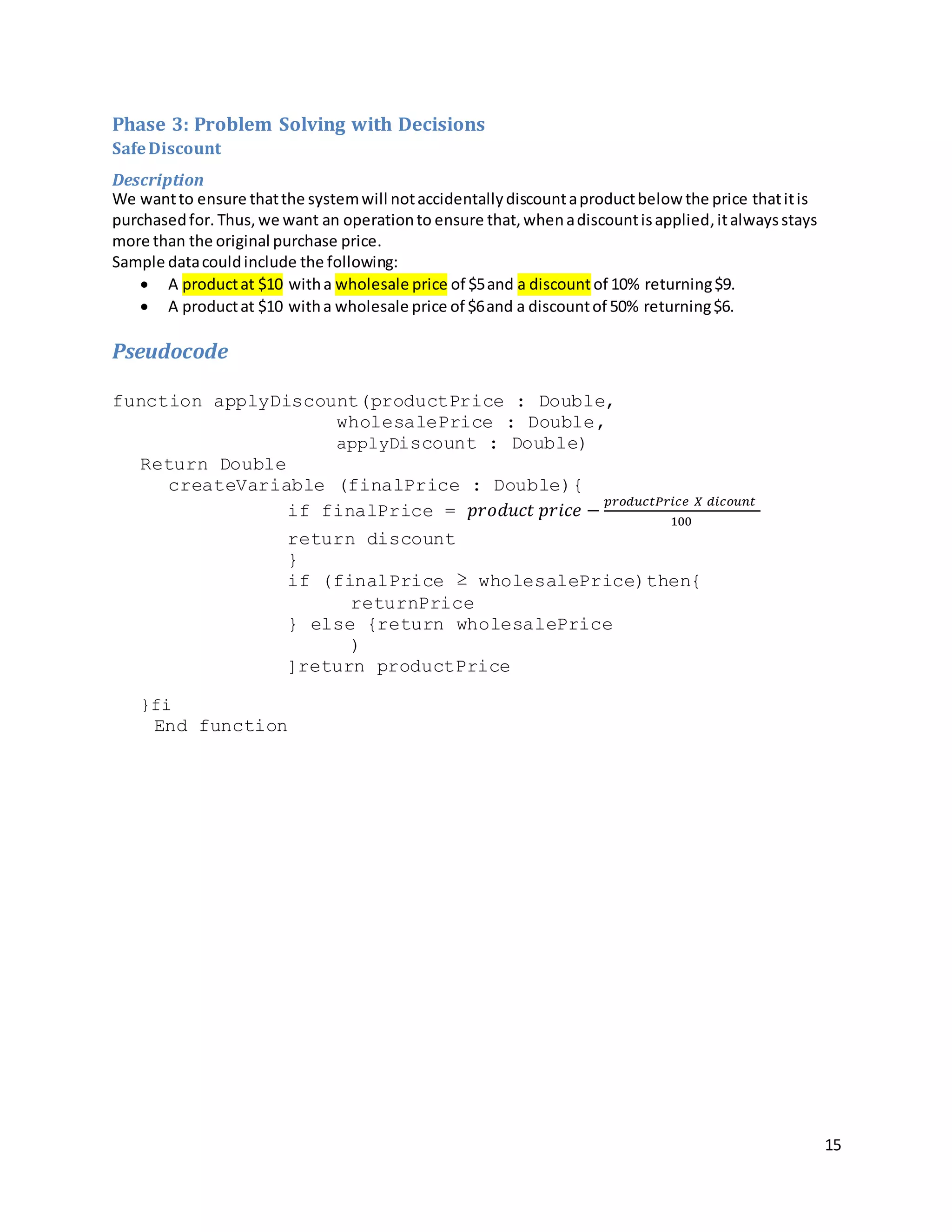 15
Phase 3: Problem Solving with Decisions
SafeDiscount
Description
We wantto ensure thatthe systemwill notaccidentallydiscountaproductbelow the price thatitis
purchasedfor. Thus, we want an operationto ensure that, whenadiscountisapplied,italwaysstays
more than the original purchase price.
Sample datacouldinclude the following:
 A productat $10 witha wholesale price of $5and a discountof 10% returning$9.
 A productat $10 witha wholesale price of $6and a discountof 50% returning$6.
Pseudocode
function applyDiscount(productPrice : Double,
wholesalePrice : Double,
applyDiscount : Double)
Return Double
createVariable (finalPrice : Double){
if finalPrice = 𝑝𝑟𝑜𝑑𝑢𝑐𝑡 𝑝𝑟𝑖𝑐𝑒 −
𝑝𝑟𝑜𝑑𝑢𝑐𝑡𝑃𝑟𝑖𝑐𝑒 𝑋 𝑑𝑖𝑐𝑜𝑢𝑛𝑡
100
return discount
}
if (finalPrice ≥ wholesalePrice)then{
returnPrice
} else {return wholesalePrice
)
]return productPrice
}fi
End function
 
