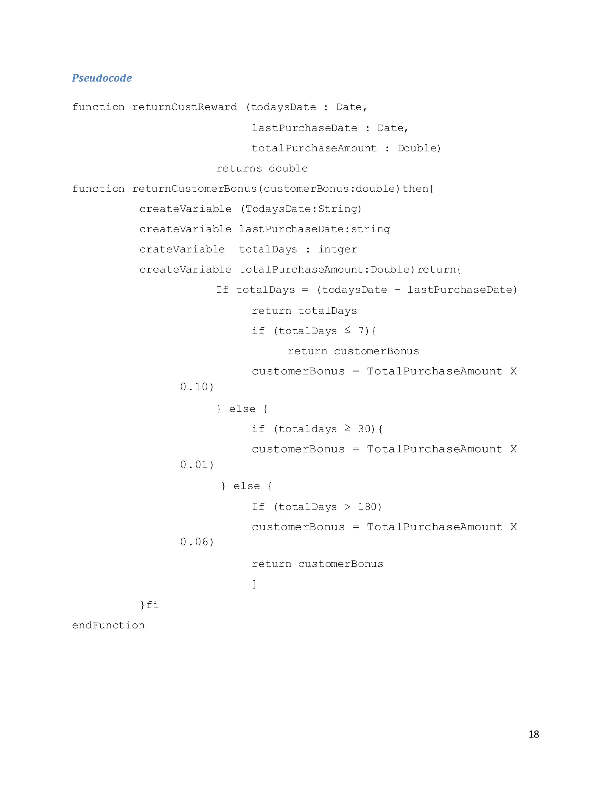 18
Pseudocode
function returnCustReward (todaysDate : Date,
lastPurchaseDate : Date,
totalPurchaseAmount : Double)
returns double
function returnCustomerBonus(customerBonus:double)then{
createVariable (TodaysDate:String)
createVariable lastPurchaseDate:string
crateVariable totalDays : intger
createVariable totalPurchaseAmount:Double)return{
If totalDays = (todaysDate – lastPurchaseDate)
return totalDays
if (totalDays ≤ 7){
return customerBonus
customerBonus = TotalPurchaseAmount X
0.10)
} else {
if (totaldays ≥ 30){
customerBonus = TotalPurchaseAmount X
0.01)
} else {
If (totalDays > 180)
customerBonus = TotalPurchaseAmount X
0.06)
return customerBonus
]
}fi
endFunction
 
