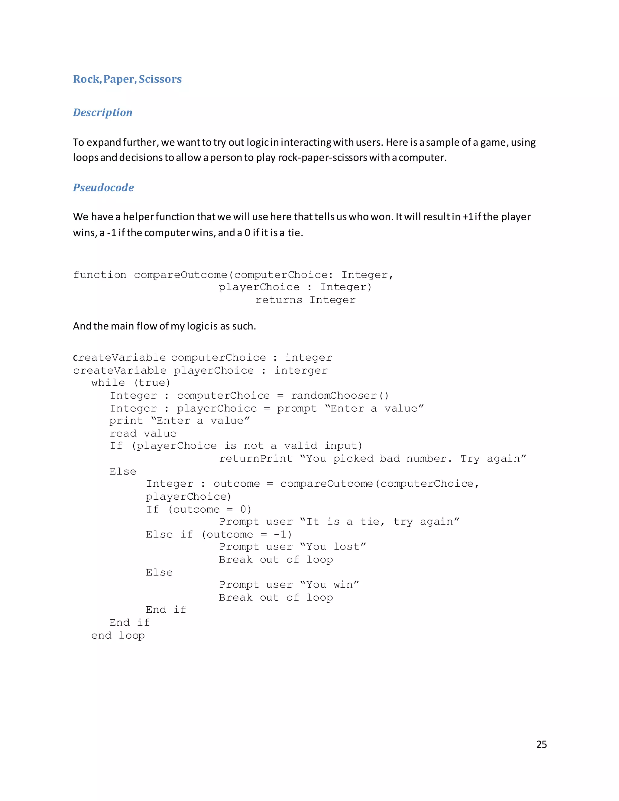 25
Rock,Paper, Scissors
Description
To expandfurther,we wanttotry out logicininteractingwithusers. Here isasample of a game,using
loopsanddecisionstoallowapersonto play rock-paper-scissors withacomputer.
Pseudocode
We have a helperfunction thatwe will use here thattellsuswhowon. Itwill resultin +1if the player
wins,a -1 if the computerwins,anda 0 if it isa tie.
function compareOutcome(computerChoice: Integer,
playerChoice : Integer)
returns Integer
Andthe main flowof my logicis as such.
createVariable computerChoice : integer
createVariable playerChoice : interger
while (true)
Integer : computerChoice = randomChooser()
Integer : playerChoice = prompt “Enter a value”
print “Enter a value”
read value
If (playerChoice is not a valid input)
returnPrint “You picked bad number. Try again”
Else
Integer : outcome = compareOutcome(computerChoice,
playerChoice)
If (outcome = 0)
Prompt user “It is a tie, try again”
Else if (outcome = -1)
Prompt user “You lost”
Break out of loop
Else
Prompt user “You win”
Break out of loop
End if
End if
end loop
 