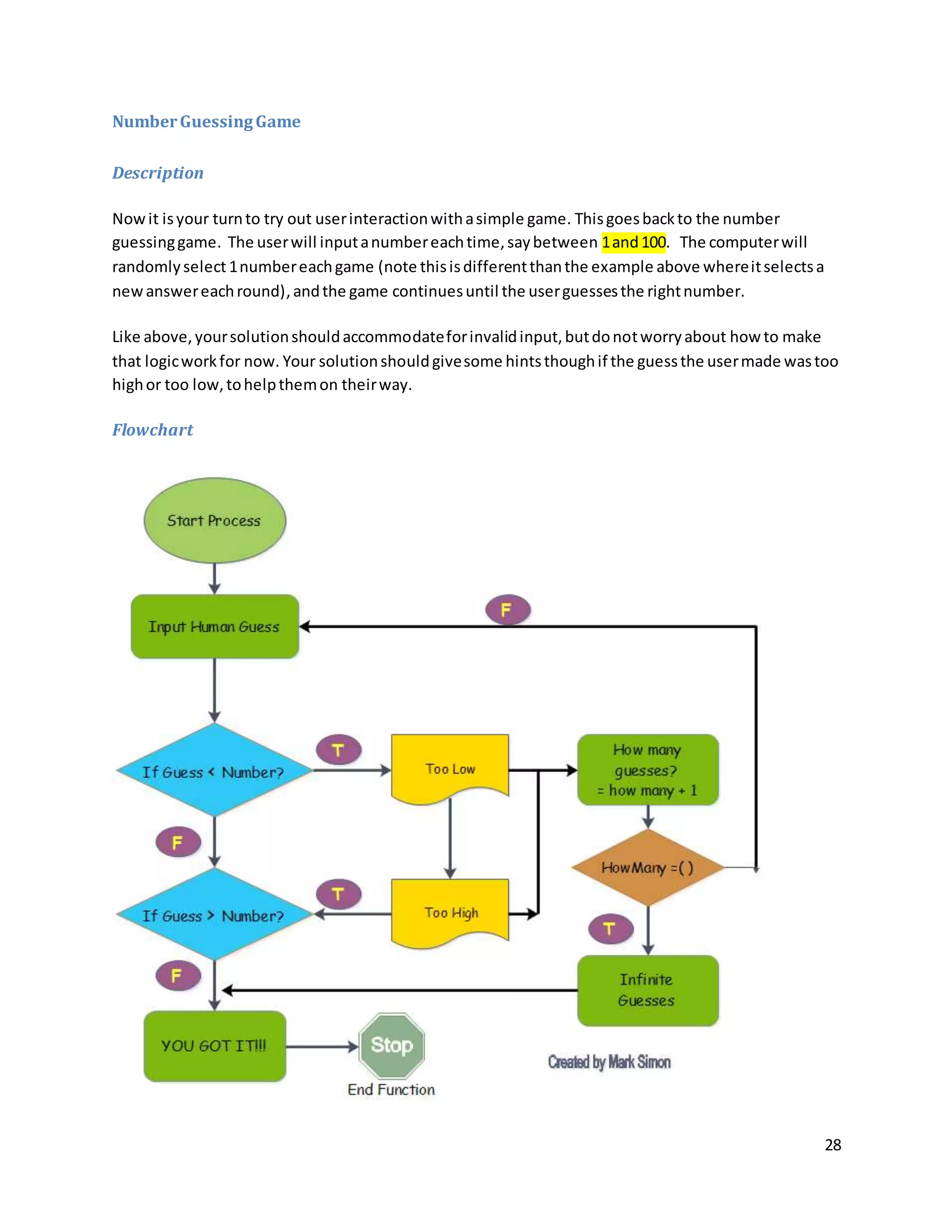 28
NumberGuessingGame
Description
Nowit isyour turnto try out userinteractionwithasimple game. Thisgoesbackto the number
guessinggame. The userwill inputanumbereachtime,saybetween 1and100. The computerwill
randomlyselect1numbereachgame (note thisisdifferentthanthe example above whereitselectsa
newanswereachround),andthe game continuesuntil the userguessesthe rightnumber.
Like above,yoursolutionshouldaccommodateforinvalidinput,butdonotworryabout how to make
that logicworkfor now. Your solutionshouldgivesome hintsthoughif the guessthe usermade wastoo
highor too low,tohelpthemon theirway.
Flowchart
 