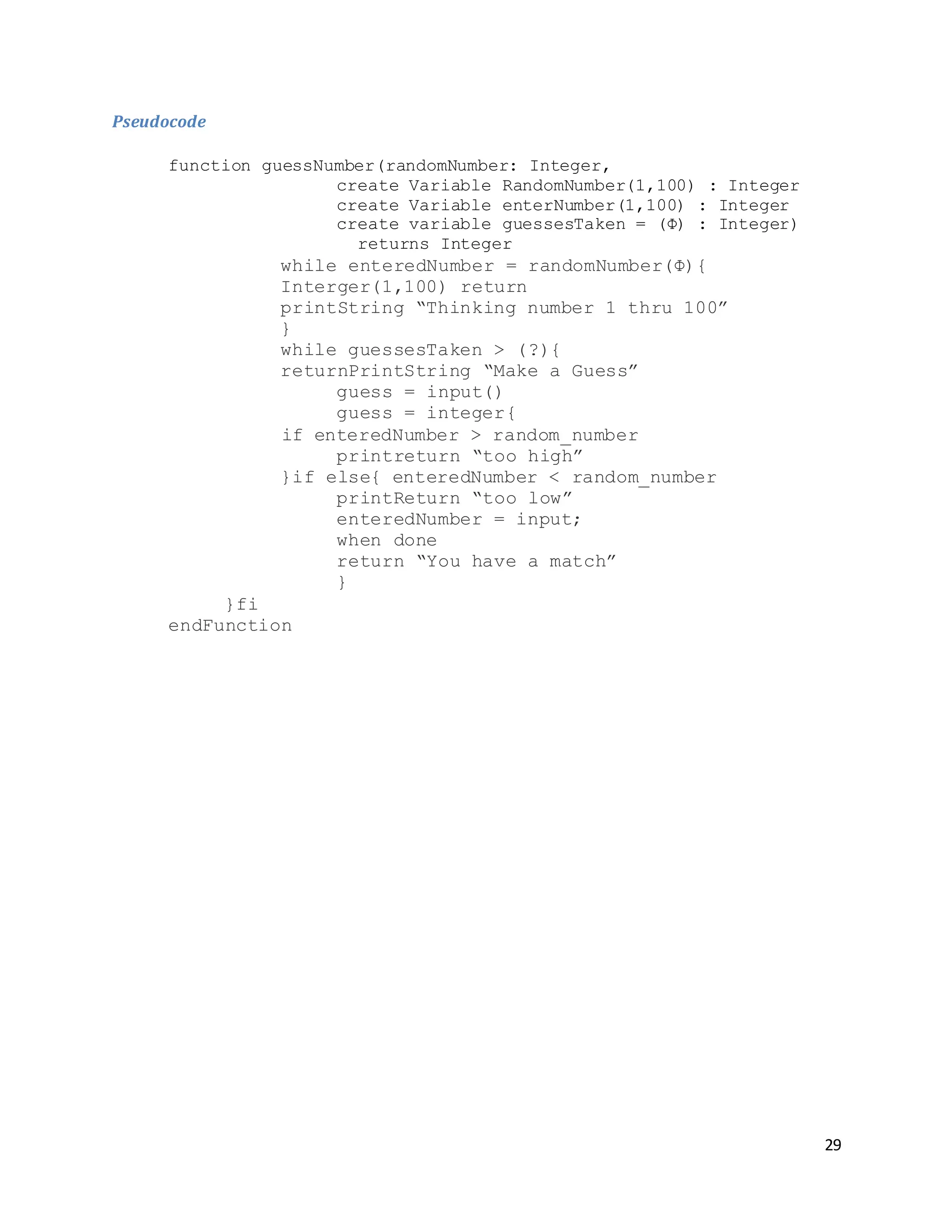 29
Pseudocode
function guessNumber(randomNumber: Integer,
create Variable RandomNumber(1,100) : Integer
create Variable enterNumber(1,100) : Integer
create variable guessesTaken = (Φ) : Integer)
returns Integer
while enteredNumber = randomNumber(Φ){
Interger(1,100) return
printString “Thinking number 1 thru 100”
}
while guessesTaken > (?){
returnPrintString “Make a Guess”
guess = input()
guess = integer{
if enteredNumber > random_number
printreturn “too high”
}if else{ enteredNumber < random_number
printReturn “too low”
enteredNumber = input;
when done
return “You have a match”
}
}fi
endFunction
 