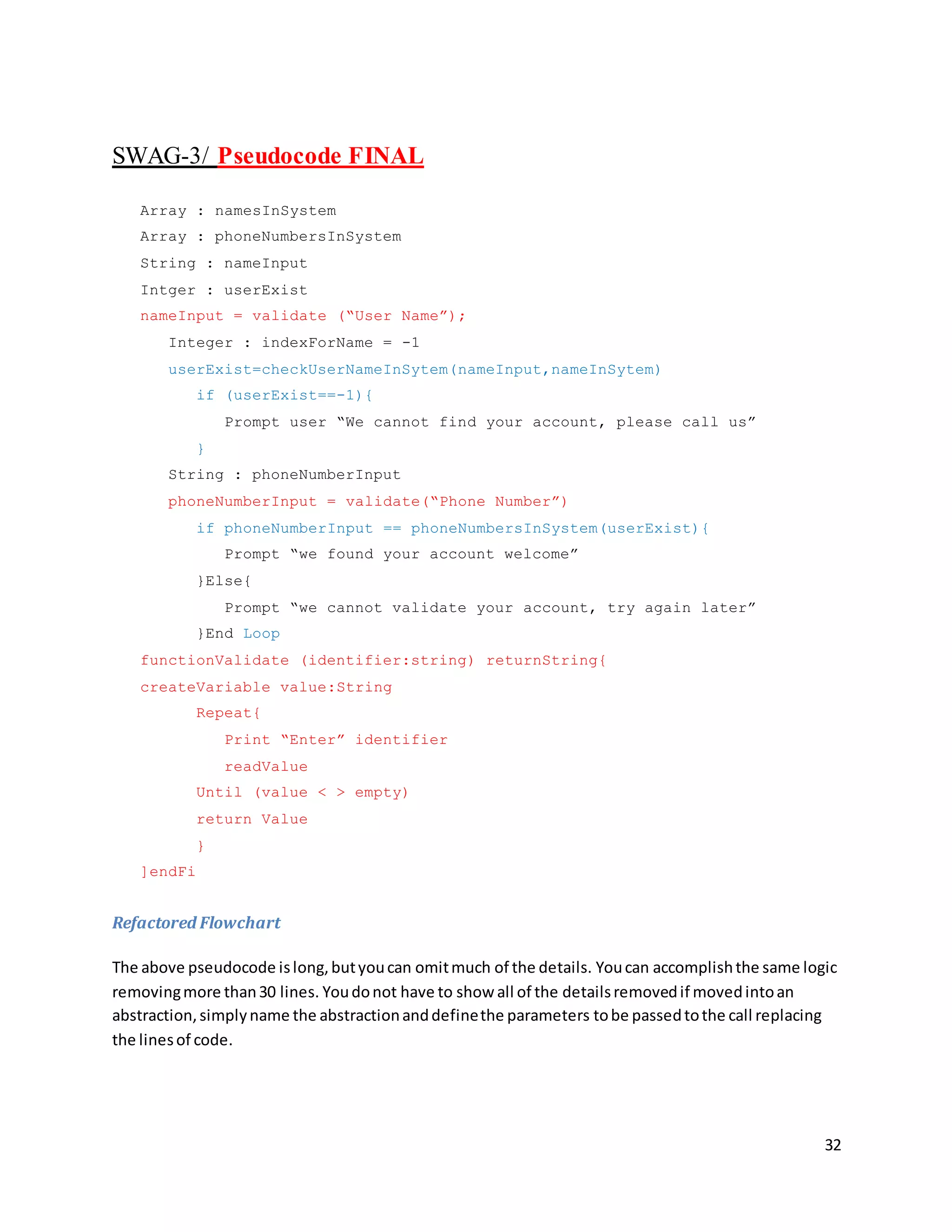 32
SWAG-3/ Pseudocode FINAL
Array : namesInSystem
Array : phoneNumbersInSystem
String : nameInput
Intger : userExist
nameInput = validate (“User Name”);
Integer : indexForName = -1
userExist=checkUserNameInSytem(nameInput,nameInSytem)
if (userExist==-1){
Prompt user “We cannot find your account, please call us”
}
String : phoneNumberInput
phoneNumberInput = validate(“Phone Number”)
if phoneNumberInput == phoneNumbersInSystem(userExist){
Prompt “we found your account welcome”
}Else{
Prompt “we cannot validate your account, try again later”
}End Loop
functionValidate (identifier:string) returnString{
createVariable value:String
Repeat{
Print “Enter” identifier
readValue
Until (value < > empty)
return Value
}
]endFi
Refactored Flowchart
The above pseudocode islong,butyoucan omitmuch of the details. Youcan accomplishthe same logic
removingmore than30 lines. Youdonot have to show all of the detailsremovedif movedintoan
abstraction,simplyname the abstractionanddefinethe parameters tobe passedtothe call replacing
the linesof code.
 
