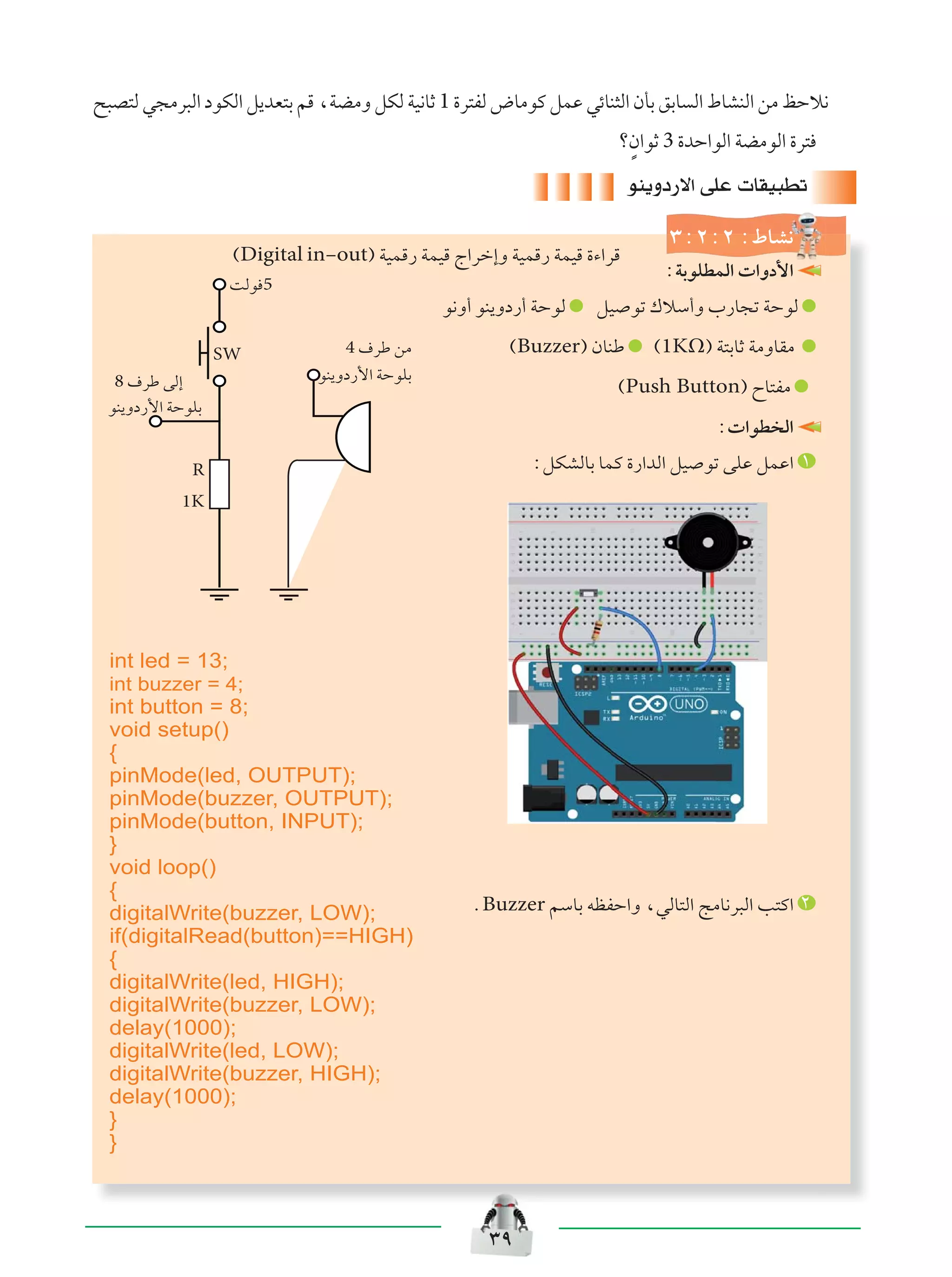 ≥π
`³B²Ã w−Äd³Ã« œuJÃ« q¹bF²Ð rÁ ¨WCÄË qJÃ WO½UŁ 1 …d²HÃ ÷UÄuÂ qLŽ wzUM¦Ã« ÊQÐ oÐU Ã« ◊UAMÃ« sÄ kŠö½
øÌÊ«uŁ 3 …bŠ«uÃ« WCÄuÃ« …d²
uM¹Ëœ—ô« vKŽ  UIO³Dð
≥∫≤∫≤∫◊UA½
XÃu 5
4 ·dÞ sÄ
uM¹Ëœ—_« WŠuKÐ8 ·dÞ vÃ≈
uM¹Ëœ—_« WŠuKÐ
R
1K
SW
∫WÐuKDLÃ«  «Ëœ_«
u½Ë√ uM¹Ëœ—√ WŠuÃ qO uð „öÝ√Ë »—U−ð WŠuÃ
©Buzzer® ÊUMÞ ©1KΩ® W²ÐUŁ WÄËUIÄ
©Push Button® ÕU²HÄ
∫ «uD Ã«
∫qJAÃUÐ ULÂ …—«bÃ« qO uð vKŽ qLŽ« ±
ÆBuzzer rÝUÐ tEHŠ«Ë ¨wÃU²Ã« ZÄU½d³Ã« V²Â« ≤
©Digital in≠out® WOLÁ— WLOÁ Ã«dš≈Ë WOLÁ— WLOÁ …¡«dÁ
int led = 13;
int buzzer = 4;
int button = 8;
void setup()
{
pinMode(led, OUTPUT);
pinMode(buzzer, OUTPUT);
pinMode(button, INPUT);
}
void loop()
{
digitalWrite(buzzer, LOW);
if(digitalRead(button)==HIGH)
{
digitalWrite(led, HIGH);
digitalWrite(buzzer, LOW);
delay(1000);
digitalWrite(led, LOW);
digitalWrite(buzzer, HIGH);
delay(1000);
}
}
 