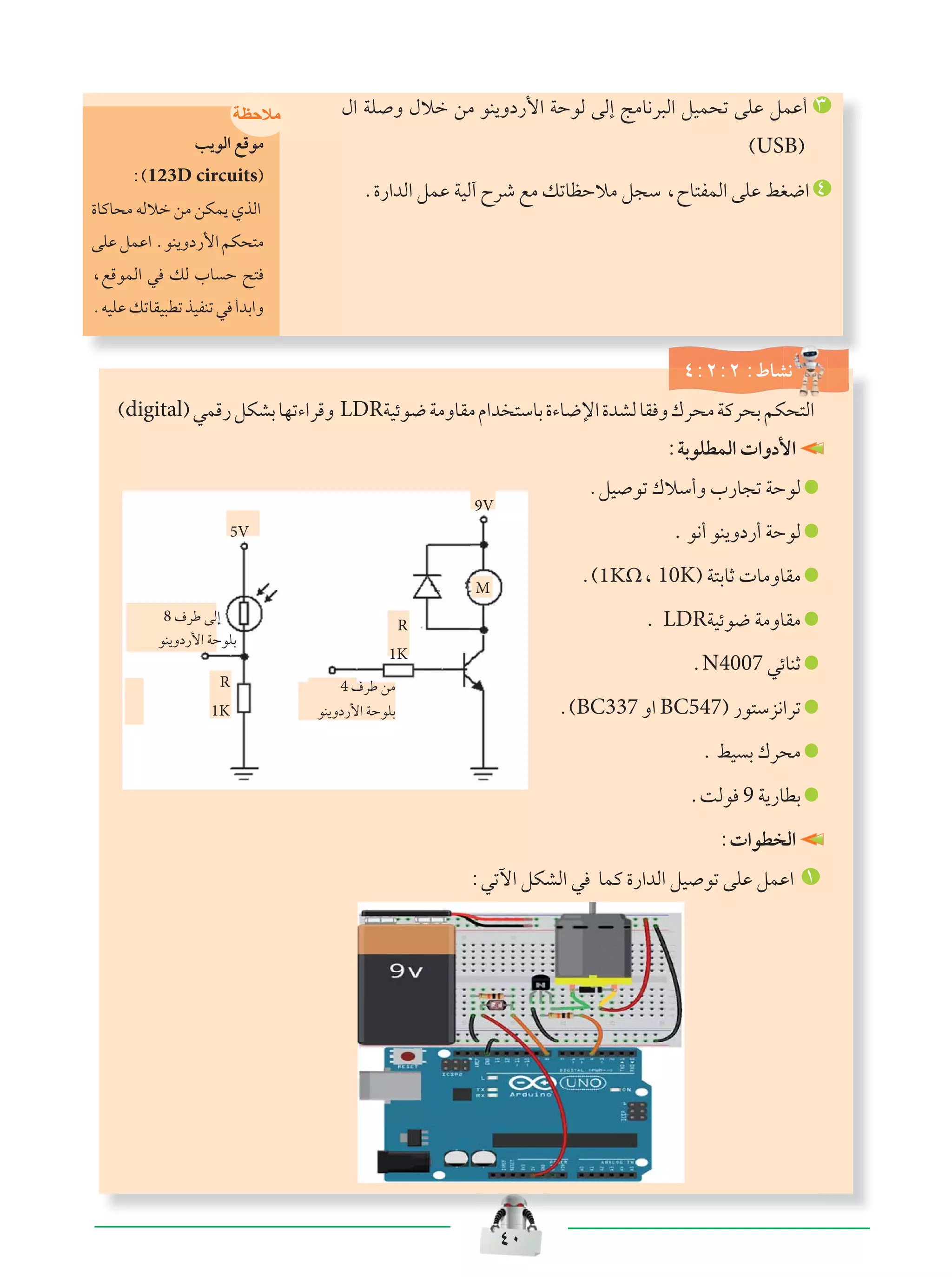 ¥∞
‰« WK Ë ‰öš sÄ uM¹Ëœ—_« WŠuÃ vÃ≈ ZÄU½d³Ã« qOL×ð vKŽ qLŽ√ ≥
©USB®
Æ…—«bÃ« qLŽ WOÃ¬ Õdý lÄ pðUEŠöÄ q−Ý ¨ÕU²HLÃ« vKŽ jG{« ¥
‫ﻣﻼﺣﻅﺔ‬
V¹uÃ« lÁuÄ
∫©123D circuits®
…UÂU×Ä tÃöš sÄ sJL¹ ÍcÃ«
vKŽqLŽ«ÆuM¹Ëœ—_«rJ×²Ä
¨lÁuLÃ« w pÃ »U Š `²
ÆtOKŽpðUIO³DðcOHMðw √bÐ«Ë
¥∫≤∫≤ ∫◊UA½
M
R
1K
R
1K
9V
5V
4 ·dÞ sÄ
uM¹Ëœ—_« WŠuKÐ
8 ·dÞ vÃ≈
uM¹Ëœ—_« WŠuKÐ
∫WÐuKDLÃ«  «Ëœ_«
ÆqO uð „öÝ√Ë »—U−ð WŠuÃ
Æ u½√ uM¹Ëœ—√ WŠuÃ
Æ©1KΩ¨ 10K® W²ÐUŁ  UÄËUIÄ
Æ LDRWOzu{ WÄËUIÄ
ÆN4007 wzUMŁ
Æ©BC337 Ë« BC547® —u²Ýe½«dð
Æ jO Ð „d×Ä
ÆXÃu 9 W¹—UDÐ
∫ «uD Ã«
∫wðü« qJAÃ« w ULÂ …—«bÃ« qO uð vKŽ qLŽ« ±
©digital®wLÁ—qJAÐUNð¡«dÁË LDRWOzu{WÄËUIÄÂ«b ²ÝUÐ…¡U{ù«…bAÃUI Ë„d×ÄWÂd×ÐrJ×²Ã«
 