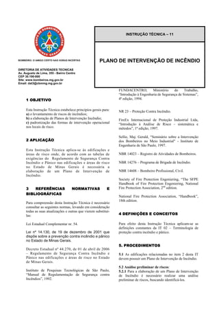 DIRETORIA DE ATIVIDADES TECNICAS
Av. Augusto de Lima, 355 - Bairro Centro
CEP 30.190-000
Site: www.bombeiros.mg.gov.br
Email: dat3@cbmmg.mg.gov.br
1 OBJETIVO
Esta Instrução Técnica estabelece princípios gerais para:
a) o levantamento de riscos de incêndios;
b) a elaboração de Planos de Intervenção Incêndio;
c) padronização das formas de intervenção operacional
nos locais de risco.
2 APLICAÇÃO
Esta Instrução Técnica aplica-se às edificações e
áreas de risco onde, de acordo com as tabelas de
exigências do Regulamento de Segurança Contra
Incêndio e Pânico nas edificações e áreas de risco
no Estado de Minas Gerais é necessária a
elaboração de um Plano de Intervenção de
Incêndio.
3 REFERÊNCIAS NORMATIVAS E
BIBLIOGRÁFICAS
Para compreensão desta Instrução Técnica é necessário
consultar as seguintes normas, levando em consideração
todas as suas atualizações e outras que vierem substituí-
las:
Lei Estadual Complementar nr. 54.
Lei nº 14.130, de 19 de dezembro de 2001 que
dispõe sobre a prevenção contra incêndio e pânico
no Estado de Minas Gerais.
Decreto Estadual nº 44.270, de 01 de abril de 2006
– Regulamento de Segurança Contra Incêndio e
Pânico nas edificações e áreas de risco no Estado
de Minas Gerais.
Instituto de Pesquisas Tecnológicas de São Paulo,
“Manual de Regulamentação de Segurança contra
Incêndios”, 1992.
FUNDACENTRO, Ministério do Trabalho,
“Introdução à Engenharia de Segurança de Sistemas”,
4ª edição, 1994.
INSTRUÇÃO TÉCNICA – 11
PLANO DE INTERVENÇÃO DE INCÊNDIO
NR 23 – Proteção Contra Incêndio.
FireEx Internacional de Proteção Industrial Ltda,
“Introdução à Análise de Risco – sistemática e
métodos”, 1ª edição, 1997.
Sellie, Maj. Gerald, “Seminário sobre a Intervenção
dos Bombeiros no Meio Industrial" - Instituto de
Engenharia de São Paulo, 1997.
NBR 14023 – Registro de Atividades de Bombeiros.
NBR 14276 – Programa de Brigada de Incêndio.
NBR 14608 – Bombeiro Profissional, Civil.
Society of Fire Protection Engeniering, “The SFPE
Handbook of Fire Protection Engeniering, National
Fire Protection Association, 2nd
edition.
National Fire Protection Association, “Handbook”,
18th edition.
4 DEFINIÇÕES E CONCEITOS
Para efeito desta Instrução Técnica aplicam-se as
definições constantes da IT 02 – Terminologia de
proteção contra incêndio e pânico.
5. PROCEDIMENTOS
5.1 As edificações relacionadas no item 2 desta IT
devem possuir um Plano de Intervenção de Incêndio.
5.2 Análise preliminar de riscos:
5.2.1 Para a elaboração de um Plano de Intervenção
de Incêndio é necessário realizar uma análise
preliminar de riscos, buscando identificá-los.
 