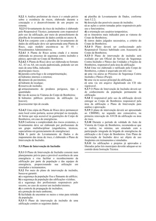 5.2.2 A Análise preliminar de riscos é o estudo prévio
sobre a existência de riscos, elaborado durante a
concepção e o desenvolvimento de um projeto ou
sistema.
5.2.3 O levantamento do risco de incêndios é elaborado
pelo Responsável Técnico, juntamente com responsável
pelo uso da edificação, por meio do preenchimento da
planilha de levantamento de dados contida no anexo A.
5.2.4 Em conjunto com a planilha de levantamento de
dados da edificação deve ser apresentada uma Planta de
Risco, cujo modelo encontra-se na IT 01 –
Procedimentos Administrativos.
5.2.4.1 A Planta de Risco acima citada é a mesma
elaborada no processo de segurança contra incêndio e
pânico, aprovado no Corpo de Bombeiros.
5.2.4.2 A Planta de Risco deve ser elaborada no formato
A2, A3 ou A4, em escala padronizada, podendo ser em
mais de uma folha, indicando:
a) principais riscos;
b) paredes corta-fogo e de compartimentação;
c) hidrantes internos e externos;
d) número de pavimentos;
e) hidrante de recalque;
f) reserva de incêndio;
g) armazenamento de produtos perigosos, tipo e
quantidade;
h) vias de acesso às Viaturas do Corpo de Bombeiros;
i) hidrantes públicos próximos da edificação (se
houver);
j) acrescentar tipo de escada.
5.2.4.3 Uma cópia da Planta de Risco deve permanecer
num local como portaria, acesso principal ou recepção,
de forma que seja acessível às guarnições do Corpo de
Bombeiros, em caso de emergências.
5.2.5 Conforme a complexidade dos riscos existentes, o
levantamento deve ser elaborado por profissionais de
um grupo multidisciplinar (engenheiros, técnicos,
especialistas em gerenciamento de emergências).
5.2.6 A partir do Levantamento de Dados e do
mapeamento das áreas de risco, é elaborado o Plano de
Intervenção de Incêndio.
5.3 Plano de Intervenção de Incêndio
5.3.1 O Plano de Intervenção de Incêndio consiste num
planejamento prévio para a provável ocorrência de uma
emergência e visa facilitar o reconhecimento da
edificação por parte da população e das equipes de
emergência, proporcionando sua utilização em
simulados e treinamentos;
5.3.2 Por meio do plano de intervenção de incêndio,
busca-se garantir:
a) a segurança da população fixa e flutuante do edifício;
b) a segurança da população das edificações vizinhas;
c) a segurança dos profissionais responsáveis pelo
socorro, no caso de ocorrer um incêndio/sinistro;
d) o controle da propagação de incêndios;
e) a proteção do meio ambiente;
f) facilidade de encontrar os meios e rotas para retirada
da população.
5.3.3 O Plano de intervenção de incêndio de uma
edificação contém os seguintes dados:
a) planilha de Levantamento de Dados, conforme
item 5.2.2;
b) descrição das possíveis causas de incêndio;
c) as ações a serem tomadas pelos responsáveis pelo
uso e funcionários;
d) a orientação aos usuários temporários;
e) os itinerários mais indicados para as viaturas do
Corpo de Bombeiros;
f) outros dados julgados necessários, a critério do
Corpo de Bombeiros.
5.3.4 O Plano deverá ser confeccionado pelo
Responsável Técnico habilitado com Assessoria do
Corpo de Bombeiros.
5.3.5 O Plano de intervenção de incêndio será
avaliado por um Oficial do Serviço de Segurança
Contra Incêndio e Pânico das Unidades e Frações de
Bombeiros, responsável pela área da edificação.
5.3.6 Uma vez elaborado e ratificado pelo Corpo de
Bombeiros, o plano é arquivado em três vias:
a) uma via anexa ao Processo de Segurança Contra
Incêndio e Pânico (Pscip);
b) uma via no acesso principal da edificação;
c) uma via em arquivo digitalizado em CD não
regrávavel .
5.3.7 O Plano de Intervenção de Incêndio deverá ser
de conhecimento da população permanente da
edificação.
5.3.8 O responsável pelo uso da edificação deverá
entregar ao Corpo de Bombeiros responsável pela
área da edificação o Plano de Intervenção para
análise e aprovação.
5.3.9 O plano de intervenção deverá ser apresentado
ao CBMMG, no segundo ano consecutivo, na
primeira renovação do AVCB da edificação ou área
de risco.
5.3.10 Durante o período de validade do Auto de
Vistoria do Corpo de Bombeiros, recomenda-se que
se realize, no mínimo, um simulado com a
participação integrada da brigada de emergências da
edificação e do Corpo de Bombeiros. Este Plano de
Intervenção de Incêndio deve ser objeto de uso
freqüentes em treinamentos e simulados.
5.3.11 As edificações e projetos já aprovados e
liberados pelas leis municipais deverão adequar-se no
contido desta Instrução Técnica.
 