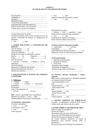 OCUPAÇÃO:.................................................................
ENDEREÇO:.................................................................
BAIRRO:.......................................................................
PROPRIETÁRIO:...........................................................
Nº DE FUNCIONÁRIOS:................................................
HORÁRIO DE FUNCIONAMENTO:.............................
POPULAÇÃO FIXA E FLUTUANTE:..........................
Vias de acesso e pontos de referência:
..........................................................................................
..........................................................................................
Anexar planta baixa do prédio.
O prédio possibilita, junto ao leito carroçável ou no seu
interior a utilização de viaturas ou equipamentos de
Bombeiro:
( ) sim ( ) não
1. DADOS RELATIVOS A CONSTRUÇÃO DO
IMÓVEL:
Área do terreno:..............m2
Área construída:..............m2
Altura da edificação:..................m
Distância em relação às edificações vizinhas:
Direita.................m Esquerda....................m
Frente.................m Atrás..........................m
Tipo de estrutura:
( ) concreto ( ) metálica ( ) madeira ( ) outras
especificar:..................................................................
Nº de Pavimentos:......................................................
Material de acabamento das paredes:........................
Material de acabamento dos pisos:........................
Material da cobertura:........................
2. EQUIPAMENTOS E SISTEMA DE COMBATE
A INCÊNDIO:
2.1 Hidrantes:
( ) simples ( ) duplo
( ) interno ( ) externo ( ) não possui
quantidade:.............................................................
Localização:............................................................
Tipo (s) de mangueira (s):
( ) 38 mm ( ) 63 mm
Obs.: colocar a quantidade entre os parênteses
Hidrante de recalque: ( ) Sim ( ) Não
Hidrante público mais próximo da edificação:.............m
2.2 Instalações Automáticas:
Chuveiros automáticos
( ) sim ( ) não
Gás carbônico (CO2):
( ) sim ( ) não
Gases especiais:
ANEXO A
PLANILHA DE LEVANTAMENTO DE DADOS
( ) sim ( ) não
Sistema de detecção de incêndio e alarme:
( ) sim ( ) não
2.3 Bombas de recalque:
( ) elétrica ( ) óleo ( ) gasolina ( ) vapor
Sendo elétrica, há gerador para emergência:
( ) sim ( ) não
Localização do hidrante de recalque:.......................
Qual o hidrante público mais próximo:
..............................................................................
2.4 Reservatório de água para incêndio:
( ) subterrâneo ( ) elevado
Capacidade:.........................m3
Capacidade Reservada para Incêndio:................m3
Manancial natural ou artificial nas proximidades:
..............................................................................
2.5 Pessoal treinado:
( ) Bombeiros profissionais
( ) Brigada de Incêndio
( ) Socorristas
Responsável pela brigada:..................................
Quantidade de brigadistas....................................
Período em que estão na edificação:.................
...............................................................................
2.6 Socorros externos: localização e tempo /
resposta:
Obs: medir o deslocamento em velocidade moderada
em situação normal de trânsito.
Corpo de Bombeiros (193):
End.:.............................................................................
Tempo-resposta:..........min.
Policiamento (190):
End.:.............................................................................
Tempo-resposta:..........min.
Pronto Socorro (192):
End.:.............................................................................
Tempo-resposta:..........min.
3. PONTOS CRÍTICOS DA EDIFICAÇÃO:
Assinalar na implantação: central de GLP, casa de
bomba, outras que oferecer um risco maior.
4. DADOS SOBRE O ABANDONO DE ÁREA
Quais as saídas de emergências?
Há área de refúgio?
Há comunicação com outras edificações?
Há pessoas com dificuldade para locomoção?
Há pontos fixos para ancoragem de cordas?
Há escada mecânica disponível na Fração de
Bombeiros mais próxima alcança todos os
pavimentos?
Há rotas de fuga com iluminação de emergência?
 