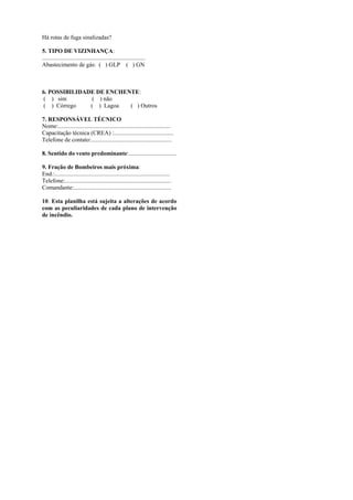 Há rotas de fuga sinalizadas?
5. TIPO DE VIZINHANÇA:
.....................................................................
Abastecimento de gás: ( ) GLP ( ) GN
6. POSSIBILIDADE DE ENCHENTE:
( ) sim ( ) não
( ) Córrego ( ) Lagoa ( ) Outros
7. RESPONSÁVEL TÉCNICO
Nome:...........................................................................
Capacitação técnica (CREA) :........................................
Telefone de contato:......................................................
8. Sentido do vento predominante:................................
9. Fração de Bombeiros mais próxima:
End.:.............................................................................
Telefone:.......................................................................
Comandante:.................................................................
10. Esta planilha está sujeita a alterações de acordo
com as peculiaridades de cada plano de intervenção
de incêndio.
 
