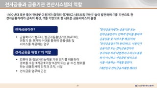 25
전자금융과 금융기관 전산시스템의 역할
1990년대 후반 들어 인터넷 이용자가 급격히 증가하고 네트워킹 관련기술이 발전하며 IT를 기반으로 한
전자금융거래가 급속히 확산, IT를 기반으로 한 새로운 금융서비스의 출현
 금융회사가 컴퓨터, 현금자동출납기(CD/ATM),
전화기 등 전자적 수단을 통하여 금융상품 및
서비스를 제공하는 업무
전자금융이란?
 컴퓨터 등 정보처리능력을 가진 장치를 이용하여
정보를 수집가공저장검색 또는 송-수신 행위를
하는 금융회사의 인력과 조직, 시설
 전자금융 업무의 근간
전자금융을 위한 IT의 역할
"전자금융거래"는 금융기관 또는
전자금융업자가 전자적 장치를 통하여
금융상품 및 서비스를 제공(이하
"전자금융업무"라 한다)하고, 이용자가
금융기관 또는 전자금융업자의
종사자와 직접 대면하거나 의사소통을
하지 아니하고 자동화된 방식으로
이를 이용하는 거래를 말한다.
(대한민국 전자금융거래법 제2조)
 