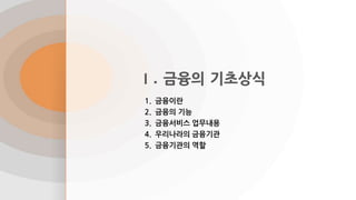 Ⅰ. 금융의 기초상식
1. 금융이란
2. 금융의 기능
3. 금융서비스 업무내용
4. 우리나라의 금융기관
5. 금융기관의 역할
 