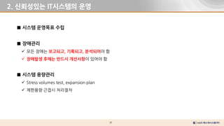 37
2. 신뢰성있는 IT시스템의 운영
■ 시스템 운영목표 수립
■ 장애관리
 모든 장애는 보고되고, 기록되고, 분석되어야 함
 장애발생 후에는 반드시 개선사항이 있어야 함
■ 시스템 용량관리
 Stress volumes test, expansion plan
 제한용량 근접시 처리절차
 