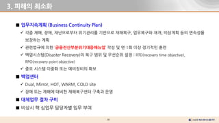 38
3. 피해의 최소화
■ 업무지속계획 (Business Continuity Plan)
 각종 재해, 장애, 재난으로부터 위기관리를 기반으로 재해복구, 업무복구와 재개, 비상계획 등의 연속성을
보장하는 계획
 관련법규에 의한 ‘금융전산부분위기대응매뉴얼’ 작성 및 연 1회 이상 정기적인 훈련
 백업시스템(Disaster Recovery)의 복구 범위 및 우선순위 설정 : RTO(recovery time objective),
RPO(recovery point objective)
 중요 시스템 이중화 또는 예비장비의 확보
■ 백업센터
 Dual, Mirror, HOT, WARM, COLD site
 장애 또는 재해에 대비한 재해복구센터 구축과 운영
■ 대체업무 절차 구비
■ 비상시 핵 심업무 담당자별 임무 부여
 