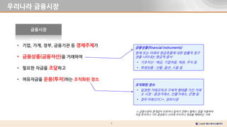 7
우리나라 금융시장
• 기업, 가계, 정부, 금융기관 등 경제주체가
• 금융상품(금융자산)을 거래하여
• 필요한 자금을 조달하고
• 여유자금을 운용(투자)하는 조직화된 장소
금융시장
금융상품(financial instruments)
현재 또는 미래의 현금흐름에 대한 법률적 청구
권을 나타내는 현금적 증서
• 기초자산 : 예금, 기업어음, 채권, 주식 등
• 파생상품 : 선물, 옵션, 스왑 등
조직화된 장소
• 일정한 거래규칙과 구체적 형태를 가진 거래
소 시장 : 증권거래소, 선물거래소, 은행 등
• 점두거래(OTC)*, 장외시장
※ 금융시장의 중개없이 브로커나 딜러가 전화나 텔렉스 등을 이용하여
직접 투자자나 기타 증권회사 사이에 주식이나 채권을 매매하는 거래
 