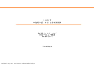 【おまけ】
                                                              中途媒体別にみるIT技術者誘致策




                                                                     株式会社ジャパン・プランニング
                                                                      HRコンサルティング事業部
                                                                         営業推進グループ




                                                                        2011年3月更新




Copyright (c) 2010-2011 Japan Planning co.,ltd All Rights Reserved
 
