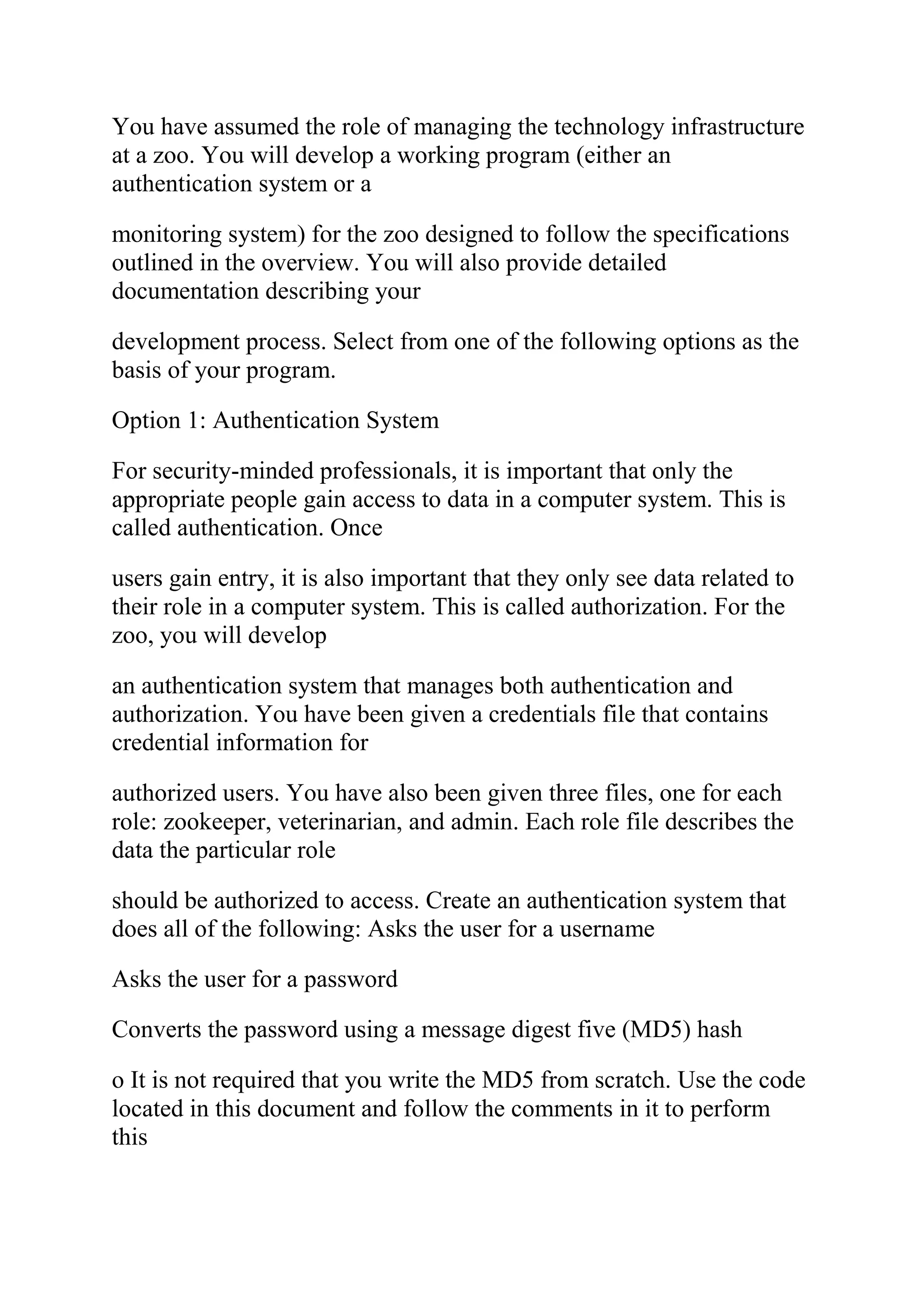 You have assumed the role of managing the technology infrastructure
at a zoo. You will develop a working program (either an
authentication system or a
monitoring system) for the zoo designed to follow the specifications
outlined in the overview. You will also provide detailed
documentation describing your
development process. Select from one of the following options as the
basis of your program.
Option 1: Authentication System
For security-minded professionals, it is important that only the
appropriate people gain access to data in a computer system. This is
called authentication. Once
users gain entry, it is also important that they only see data related to
their role in a computer system. This is called authorization. For the
zoo, you will develop
an authentication system that manages both authentication and
authorization. You have been given a credentials file that contains
credential information for
authorized users. You have also been given three files, one for each
role: zookeeper, veterinarian, and admin. Each role file describes the
data the particular role
should be authorized to access. Create an authentication system that
does all of the following: Asks the user for a username
Asks the user for a password
Converts the password using a message digest five (MD5) hash
o It is not required that you write the MD5 from scratch. Use the code
located in this document and follow the comments in it to perform
this
 