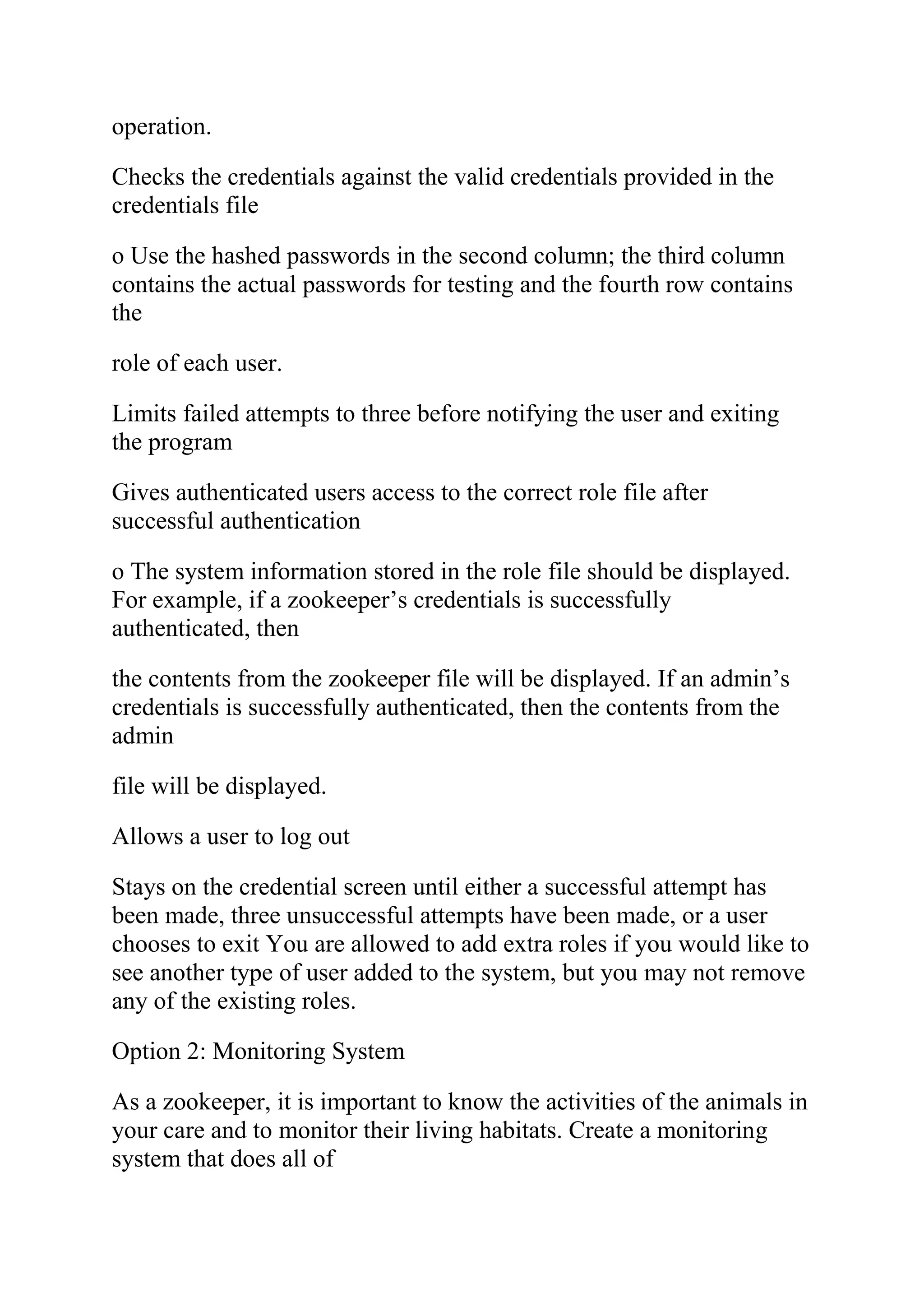 operation.
Checks the credentials against the valid credentials provided in the
credentials file
o Use the hashed passwords in the second column; the third column
contains the actual passwords for testing and the fourth row contains
the
role of each user.
Limits failed attempts to three before notifying the user and exiting
the program
Gives authenticated users access to the correct role file after
successful authentication
o The system information stored in the role file should be displayed.
For example, if a zookeeper’s credentials is successfully
authenticated, then
the contents from the zookeeper file will be displayed. If an admin’s
credentials is successfully authenticated, then the contents from the
admin
file will be displayed.
Allows a user to log out
Stays on the credential screen until either a successful attempt has
been made, three unsuccessful attempts have been made, or a user
chooses to exit You are allowed to add extra roles if you would like to
see another type of user added to the system, but you may not remove
any of the existing roles.
Option 2: Monitoring System
As a zookeeper, it is important to know the activities of the animals in
your care and to monitor their living habitats. Create a monitoring
system that does all of
 