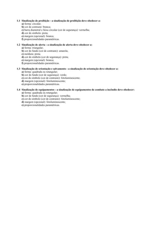 1.1 Sinalização de proibição - a sinalização de proibição deve obedecer a: 
a) forma: circular; b) cor de contraste: branca; c) barra diametral e faixa circular (cor de segurança): vermelha; d) cor do símbolo: preta; e) margem (opcional): branca; f) proporcionalidades paramétricas. 
1.2 Sinalização de alerta - a sinalização de alerta deve obedecer a: 
a) forma: triangular; b) cor do fundo (cor de contraste): amarela; c) moldura: preta; d) cor do símbolo (cor de segurança): preta; e) margem (opcional): branca; f) proporcionalidades paramétricas. 
1.3 Sinalização de orientação e salvamento - a sinalização de orientação deve obedecer a: 
a) forma: quadrada ou retangular; b) cor do fundo (cor de segurança): verde; c) cor do símbolo (cor de contraste): fotoluminescente; d) margem (opcional): fotoluminescente; e) proporcionalidades paramétricas. 
1.4 Sinalização de equipamentos - a sinalização de equipamentos de combate a incêndio deve obedecer: 
a) forma: quadrada ou retangular; b) cor de fundo (cor de segurança): vermelha; c) cor do símbolo (cor de contraste): fotoluminescente; d) margem (opcional): fotoluminescente; e) proporcionalidades paramétricas.  