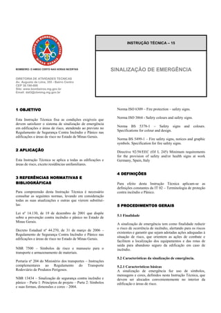 DIRETORIA DE ATIVIDADES TECNICAS 
Av. Augusto de Lima, 355 - Bairro Centro 
CEP 30.190-000 
Site: www.bombeiros.mg.gov.br 
Email: dat3@cbmmg.mg.gov.br 
1 OBJETIVO Esta Instrução Técnica fixa as condições exigíveis que devem satisfazer o sistema de sinalização de emergência em edificações e áreas de risco, atendendo ao previsto no Regulamento de Segurança Contra Incêndio e Pânico nas edificações e áreas de risco no Estado de Minas Gerais. 
2 APLICAÇÃO Esta Instrução Técnica se aplica a todas as edificações e áreas de risco, exceto residências unifamiliares. 3 REFERÊNCIAS NORMATIVAS E BIBLIOGRÁFICAS Para compreensão desta Instrução Técnica é necessário consultar as seguintes normas, levando em consideração todas as suas atualizações e outras que vierem substituí- las: Lei nº 14.130, de 19 de dezembro de 2001 que dispõe sobre a prevenção contra incêndio e pânico no Estado de Minas Gerais. Decreto Estadual nº 44.270, de 31 de março de 2006 – Regulamento de Segurança Contra Incêndio e Pânico nas edificações e áreas de risco no Estado de Minas Gerais. NBR 7500 – Símbolos de risco e manuseio para o transporte e armazenamento de materiais. Portaria nº 204 do Ministério dos transportes – Instruções complementares ao Regulamento do Transporte Rodoviário de Produtos Perigosos. NBR 13434 – Sinalização de segurança contra incêndio e pânico – Parte 1: Princípios de projeto – Parte 2: Símbolos e suas formas, dimensões e cores – 2004. Norma ISO 6309 – Fire protection – safety signs. Norma ISO 3864 - Safety colours and safety signs. Norma BS 5378-1 – Safety signs and colours. Specifications for colour and design. Norma BS 5499-1 – Fire safety signs, notices and graphic symbols. Specification for fire safety signs. Directive 92/58/EEC (OJ L 245) Minimum requirements for the provision of safety and/or health signs at work Germany, Spain, Italy 4 DEFINIÇÕES Para efeito desta Instrução Técnica aplicam-se as definições constantes da IT 02 – Terminologia de proteção contra incêndio e Pânico. 5 PROCEDIMENTOS GERAIS 5.1 Finalidade A sinalização de emergência tem como finalidade reduzir o risco de ocorrência de incêndio, alertando para os riscos existentes e garantir que sejam adotadas ações adequadas à situação de risco, que orientem as ações de combate e facilitem a localização dos equipamentos e das rotas de saída para abandono seguro da edificação em caso de incêndio. 5.2 Características da sinalização de emergência. 5.2.1 Características básicas A sinalização de emergência faz uso de símbolos, mensagens e cores, definidos nesta Instrução Técnica, que devem ser alocados convenientemente no interior da edificação e áreas de risco. INSTRUÇÃO TÉCNICA – 15 
SINALIZAÇÃO DE EMERGÊNCIA  