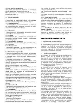 5.2.2 Características específicas a) as formas geométricas e as dimensões das sinalizações de emergência são as constantes do Anexo A; b) as simbologias das sinalizações de emergência são as constantes do Anexo B; 5.3 Tipos de sinalização A sinalização de emergência divide-se em sinalização básica e sinalização complementar, conforme segue: 5.3.1 Sinalização básica A sinalização básica é o conjunto mínimo de sinalização que uma edificação deve apresentar, constituído por quatro categorias, de acordo com sua função: 5.3.1.1 Proibição Visa proibir e coibir ações capazes de conduzir ao início do incêndio ou ao seu agravamento. 5.3.1.2 Alerta Visa alertar para áreas e materiais com potencial de risco de incêndio, explosão, choques elétricos e contaminação por produtos perigosos. 5.3.1.3 Orientação e Salvamento Visa indicar as rotas de saída e as ações necessárias para o seu acesso e uso. 5.3.1.4 Equipamentos Visa indicar a localização e os tipos de equipamentos de combate a incêndios e alarme disponíveis no local. 5.3.2 Sinalização complementar A sinalização complementar é o conjunto de sinalização composto por faixas de cor ou mensagens complementares à sinalização básica, porém, das quais esta última não é dependente. A sinalização complementar tem a finalidade de: 1) Complementar, através de um conjunto de faixas de cor, símbolos ou mensagens escritas, a sinalização básica, nas seguintes situações: a) indicação continuada de rotas de saída; b) indicação de obstáculos e riscos de utilização das rotas de saída; c) mensagens escritas que acompanham a sinalização básica, onde for necessária a complementação da mensagem dada pelo símbolo; 2) informar circunstâncias específicas em uma edificação ou áreas de risco, através de mensagens escritas; 3) demarcar áreas para assegurar corredores de circulação destinados às rotas de saídas e acesso a equipamentos de combate a incêndio e alarme; 4) identificar sistemas hidráulicos fixos de combate a incêndio. 5.3.2.1 Rotas de saída Visa indicar o trajeto completo das rotas de fuga até uma saída de emergência (indicação continuada). 5.3.2.2 Obstáculos Visa indicar a existência de obstáculos nas rotas de fuga, tais como: pilares, arestas de paredes e vigas, desníveis de piso, fechamento de vãos com vidros ou outros materiais translúcidos e transparentes, etc. 5.3.2.3 Mensagens escritas Visa informar o público sobre: a) uma sinalização básica, quando for necessária a complementação da mensagem dada pelo símbolo; b) as medidas de proteção contra incêndio existentes na edificação ou áreas de risco; c) as circunstâncias específicas de uma edificação e áreas de risco; d) a lotação admitida em recintos destinados à reunião de público; 5.3.2.4 Demarcações de áreas Visa definir um layout no piso, que garanta acesso do público às rotas de saída e aos equipamentos de combate a incêndio e alarme, em áreas utilizadas para depósito de materiais, instalações de máquinas ou equipamentos industriais e em locais destinados a estacionamento de veículos; 5.3.2.5 Identificação de sistemas hidráulicos fixos de combate a incêndio Visa identificar, através de pintura diferenciada, as tubulações e acessórios utilizados para sistemas de hidrantes e chuveiros automáticos quando aparentes; 6 PROCEDIMENTOS ESPECÍFICOS 6.1 Implantação da sinalização básica Os diversos tipos de sinalização de emergência devem ser implantados em função de características específicas de uso e dos riscos, bem como em função de necessidades básicas para a garantia da segurança contra incêndio na edificação (ver exemplos no Anexo C). 6.1.1 Sinalização de proibição A sinalização de proibição própria de segurança contra incêndio e pânico deve ser instalada em local visível e a uma altura de 1,80 m medida do piso acabado à base da sinalização, distribuída em mais de um ponto dentro da área de risco, de modo que pelo menos uma delas possa ser claramente visível de qualquer posição dentro da área, distanciadas em no máximo 15 m entre si. 6.1.2 Sinalização de alerta A sinalização de alerta própria de segurança contra incêndio e pânico deve ser instalada em local visível e a uma altura de 1,80 m medida do piso acabado à base da sinalização, próxima ao risco isolado ou distribuída ao longo da área de risco generalizadas, distanciadas entre si em, no máximo, 15 m. 6.1.3 Sinalização de orientação e salvamento A sinalização de saída de emergência própria de segurança contra incêndio e pânico deve assinalar todas as mudanças de direção, saídas, escadas, etc. e ser instalada segundo sua função, a saber: a) a sinalização de portas de saída de emergência deve ser localizada imediatamente acima das portas, no máximo a 0,10 m da verga, ou diretamente na folha da porta, centralizada a uma altura de 1,80 m medida do piso acabado à base da sinalização; b) a sinalização de orientação das rotas de saída deve ser localizada de modo que à distância de percurso de qualquer ponto da rota de saída até a sinalização seja de, no máximo, 15 m. Adicionalmente, esta também deve ser instalada, de forma que na direção de saída de qualquer ponto seja possível visualizar o ponto seguinte, respeitado o limite máximo de 30 m. A sinalização deve ser instalada de modo que a sua base esteja a 1,80 m do piso acabado;  