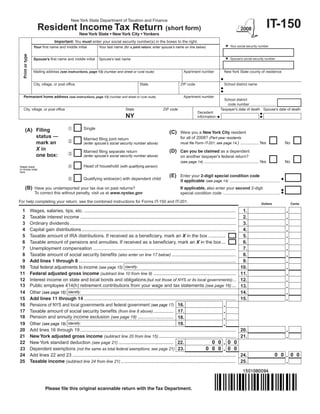 New York State Department of Taxation and Finance

                    Resident Income Tax Return (short form)                                                                                                                           IT-150
                                                  New York State • New York City • Yonkers
                                Important: You must enter your social security number(s) in the boxes to the right.
                  Your first name and middle initial         Your last name (for a joint return, enter spouse’s name on line below)                  Your social security number
  Print or type




                  Spouse’s first name and middle initial     Spouse’s last name                                                                      Spouse’s social security number



                  Mailing address (see instructions, page 13) (number and street or rural route)                    Apartment number               New York State county of residence


                  City, village, or post office                                        State                      ZIP code                         School district name


    Permanent home address (see instructions, page 13) (number and street or rural route)                           Apartment number
                                                                                                                                                  School district
                                                                                                                                                    code number .........................
    City, village, or post office                                             State                    ZIP code                                 Taxpayer’s date of death Spouse’s date of death
                                                                                                                              Decedent
                                                                              NY                                              information


        (A) Filing                                 Single
                                                                                                           (C)    Were you a New York City resident
            status —                                Married filing joint return                                   for all of 2008? (Part-year residents
            mark an                                (enter spouse’s social security number above)                 must file Form IT-201; see page 14.) ................ Yes                    No
            X in                                    Married filing separate return                         (D)    Can you be claimed as a dependent
            one box:                               (enter spouse’s social security number above)                 on another taxpayer’s federal return?
                                                                                                                  (see page 14) ............................................... Yes            No
Staple check
or money order
                                                   Head of household (with qualifying person)
here
                                                                                                           (E)    Enter your 2‑digit special condition code
                                                   Qualifying widow(er) with dependent child                     if applicable (see page 14) ...........................................
        (B)       Have you underreported your tax due on past returns?                                            If applicable, also enter your second 2-digit
                  To correct this without penalty, visit us at www.nystax.gov                                     special condition code .................................................

For help completing your return, see the combined instructions for Forms IT-150 and IT-201.                                                                                    Dollars              Cents

 1 Wages, salaries, tips, etc. ....................................................................................................................             1.
 2 Taxable interest income .......................................................................................................................              2.
 3 Ordinary dividends ...............................................................................................................................           3.
 4 Capital gain distributions ......................................................................................................................            4.
 5 Taxable amount of IRA distributions. If received as a beneficiary, mark an X in the box .............                                                        5.
 6 Taxable amount of pensions and annuities. If received as a beneficiary, mark an X in the box ...                                                             6.
 7 Unemployment compensation .............................................................................................................                      7.
 8 Taxable amount of social security benefits (also enter on line 17 below) .................................................                                   8.
 9 Add lines 1 through 8 ........................................................................................................................               9.
10 Total federal adjustments to income (see page 15) Identify:                                                                                                 10.
11 Federal adjusted gross income (subtract line 10 from line 9) ...............................................................                                11.
12 Interest income on state and local bonds and obligations (but not those of NYS or its local governments) ...                                                12.
13 Public employee 414(h) retirement contributions from your wage and tax statements (see page 16) ...                                                         13.
14 Other (see page 16) Identify:                                                                                                                               14.
15 Add lines 11 through 14 ....................................................................................................................                15.
16 Pensions of NYS and local governments and federal government (see page 17) 16.
17 Taxable amount of social security benefits (from line 8 above) ............... 17.
18 Pension and annuity income exclusion (see page 18) ........................... 18.
19 Other (see page 19) Identify:                                                                        19.
20 Add lines 16 through 19 .......................................................................................................................             20.
21 New York adjusted gross income (subtract line 20 from line 15) ...........................................................                                  21.
22 New York standard deduction (see page 21) .......................................... 22.                                        0 0 0 0
23 Dependent exemptions (not the same as total federal exemptions; see page 21) 23.                                           0 0 0 0 0
24 Add lines 22 and 23 .............................................................................................................................           24.                       0 0        0 0
25 Taxable income (subtract line 24 from line 21) ........................................................................................                     25.




                          Please file this original scannable return with the Tax Department.
 