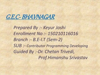 G.E.C- BHAVNAGAR
Prepared By :- Keyur Joshi
Enrollment No :- 150210116016
Branch :- B.E-I.T (Sem-2)
SUB :- Contributor Programming Developing
Guided By :-Dr. Chetan Trivedi,
Prof.Himanshu Srivastav
 