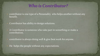 • contributor is one type of a Personality who helps another without any
benefit.
• Contributor has ability to design solutions.
• A Contributor is someone who take part in something or make a
contribution.
• contributor is always doing well & give best work for anyone.
• He helps the people without any expectations.
 