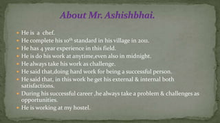  He is a chef.
 He complete his 10th standard in his village in 2011.
 He has 4 year experience in this field.
 He is do his work at anytime,even also in midnight.
 He always take his work as challenge.
 He said that,doing hard work for being a successful person.
 He said that, in this work he get his external & internal both
satisfactions.
 During his successful career ,he always take a problem & challenges as
opportunities.
 He is working at my hostel.
 