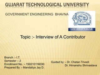 GUJARAT TECHNOLOGICAL UNIVERSITY
GOVERNMENT ENGINEERING BHAVNAGAR
Branch :- I.T.
Semester :- 2
Enrollment No. :- 150210116030
Prepared By :- Mandaliya Jay D.
Guided by :- Dr. Chetan Trivedi
Dr. Himanshu Shrivastava
Topic :- Interview of A Contributor
 