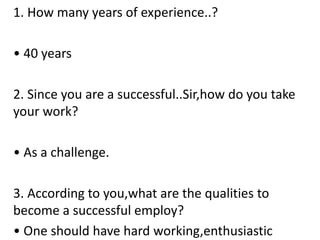 1. How many years of experience..?
• 40 years
2. Since you are a successful..Sir,how do you take
your work?
• As a challenge.
3. According to you,what are the qualities to
become a successful employ?
• One should have hard working,enthusiastic
 