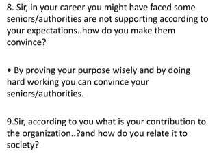 8. Sir, in your career you might have faced some
seniors/authorities are not supporting according to
your expectations..how do you make them
convince?
• By proving your purpose wisely and by doing
hard working you can convince your
seniors/authorities.
9.Sir, according to you what is your contribution to
the organization..?and how do you relate it to
society?
 