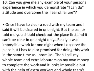 10. Can you give me any example of your personal
experience in which you demonstrate "I can do"
attitude and overcome the "fear of failure"?
• Once I have to clear a road with my team and I
said it will be cleared in one night. But the senior
told me you should check out the place first and it
can't be clear in one night only...Really it was
impossible work for one night when I observe the
place but I has told or promised for doing this work
in the same time as I promise...Then I call my
whole team and extra labourers on my own money
to complete the work and it looks impossible but
 