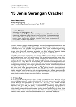 Artikel Populer IlmuKomputer.Com
Copyright © 2003 IlmuKomputer.Com

15 Jenis Serangan Cracker
Reza Muhammad
withoutfx@telkom.net
http://www.brainbench.com/transcript.jsp?pid=4351894

Lisensi Dokumen:
Copyright © 2003 IlmuKomputer.Com
Seluruh dokumen di IlmuKomputer.Com dapat digunakan, dimodifikasi dan disebarkan
secara bebas untuk tujuan bukan komersial (nonprofit), dengan syarat tidak menghapus
atau merubah atribut penulis dan pernyataan copyright yang disertakan dalam setiap
dokumen. Tidak diperbolehkan melakukan penulisan ulang, kecuali mendapatkan ijin
terlebih dahulu dari IlmuKomputer.Com.

Seringkali ketika kita menemukan kerawanan ataupun missconfiguration pada system sendiri, kita akan
menganggap hal itu adalah hal yang kecil, karena kita menanggapinya bukan sebagai lubang keamanan.
Tools maupun teknik yang digunakan cracker kebanyakan adalah variasi dari serangan yang mereka
lakukan sebelumnya. Sebagai Administrator baik system maupun jaringan ataupun end user, Anda
haruslah banyak belajar dari pengalaman penyerangan yang terjadi sebelumnya (walaupun serangan
tersebut terjadi pada orang lain) untuk menghindari serangan yang akan terjadi berikutnya.
Mengetahui jenis serangan sangat penting untuk menjaga stabilitas system, sehingga anda tidak perlu
repot untuk menginstall system baru agar lebih aman, anda hanya perlu mempatch atau bahkan sedikit
mengkonfigurasi system anda Mungkin bagi beberapa orang tulisan ini merupakan tulisan yang sangat
mendasar, tapi tidak ada salahnya jika anda sebagai seorang Profesional untuk mereview sesuatu yang
dasar dari waktu ke waktu.. Artikel ini bukan ditujukan untuk menyerang tetapi sebaliknya yaitu untuk
bertahan, karena menurut hemat saya untuk bertahan anda harus tahu cara menyerang. Dalam artikel ini
terdapat serangan yang sering dilakukan oleh cracker dan disetiap serangan mempunyai metode-metode
tersendiri, contohnya saja dalam melakukan IP spoofing yang mempunyai banyak metode diantaranya
man in the middle attack. Dengan alasan diatas saya akan mencoba menggaris besarkan seranganserangan umum yang sering dilakukan cracker dan harus diketahui oleh seorang Administrator maupun
end user, sedangkan metode-metode yang lebih spesifik mungkin akan saya tuangkan dalam tulisan saya
berikutnya baik itu penyerangan ataupun metode yang dilakukan untuk bertahan. Saya tahu tulisan berikut
adalah jauh dari sempurna, untuk itu saran dan kritik sangat saya harapkan.

1. IP Spoofing
IP Spoofing juga dikenal sebagai Source Address Spoofing, yaitu pemalsuan alamat IP attacker sehingga
sasaran menganggap alamat IP attacker adalah alamat IP dari host di dalam network bukan dari luar
network. Misalkan attacker mempunyai IP address type A 66.25.xx.xx ketika attacker melakukan
serangan jenis ini maka Network yang diserang akan menganggap IP attacker adalah bagian dari
Networknya misal 192.xx.xx.xx yaitu IP type C. IP Spoofing terjadi ketika seorang attacker ‘mengakali’
packet routing untuk mengubah arah dari data atau transmisi ke tujuan yang berbeda. Packet untuk
routing biasanya di transmisikan secara transparan dan jelas sehingga membuat attacker dengan mudah
untuk memodifikasi asal data ataupun tujuan dari data. Teknik ini bukan hanya dipakai oleh attacker
tetapi juga dipakai oleh para security profesional untuk men tracing identitas dari para attacker.

1

 