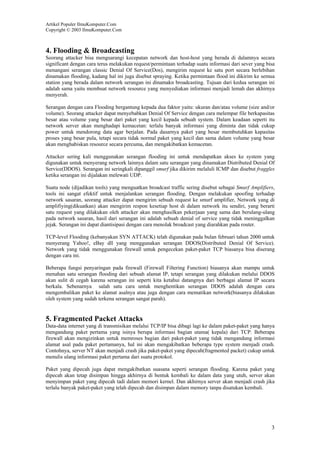 Artikel Populer IlmuKomputer.Com
Copyright © 2003 IlmuKomputer.Com

4. Flooding & Broadcasting
Seorang attacker bisa menguarangi kecepatan network dan host-host yang berada di dalamnya secara
significant dengan cara terus melakukan request/permintaan terhadap suatu informasi dari sever yang bisa
menangani serangan classic Denial Of Service(Dos), mengirim request ke satu port secara berlebihan
dinamakan flooding, kadang hal ini juga disebut spraying. Ketika permintaan flood ini dikirim ke semua
station yang berada dalam network serangan ini dinamakn broadcasting. Tujuan dari kedua serangan ini
adalah sama yaitu membuat network resource yang menyediakan informasi menjadi lemah dan akhirnya
menyerah.
Serangan dengan cara Flooding bergantung kepada dua faktor yaitu: ukuran dan/atau volume (size and/or
volume). Seorang attacker dapat menyebabkan Denial Of Service dengan cara melempar file berkapasitas
besar atau volume yang besar dari paket yang kecil kepada sebuah system. Dalam keadaan seperti itu
network server akan menghadapi kemacetan: terlalu banyak informasi yang diminta dan tidak cukup
power untuk mendorong data agar berjalan. Pada dasarnya paket yang besar membutuhkan kapasitas
proses yang besar pula, tetapi secara tidak normal paket yang kecil dan sama dalam volume yang besar
akan menghabiskan resource secara percuma, dan mengakibatkan kemacetan.
Attacker sering kali menggunakan serangan flooding ini untuk mendapatkan akses ke system yang
digunakan untuk menyerang network lainnya dalam satu serangan yang dinamakan Distributed Denial Of
Service(DDOS). Serangan ini seringkali dipanggil smurf jika dikirim melaluli ICMP dan disebut fraggles
ketika serangan ini dijalakan melewati UDP.
Suatu node (dijadikan tools) yang menguatkan broadcast traffic sering disebut sebagai Smurf Amplifiers,
tools ini sangat efektif untuk menjalankan serangan flooding. Dengan melakukan spoofing terhadap
network sasaran, seorang attacker dapat mengirim sebuah request ke smurf amplifier, Network yang di
amplifiying(dikuatkan) akan mengirim respon kesetiap host di dalam network itu sendiri, yang berarti
satu request yang dilakukan oleh attacker akan menghasilkan pekerjaan yang sama dan berulang-ulang
pada network sasaran, hasil dari serangan ini adalah sebuah denial of service yang tidak meninggalkan
jejak. Serangan ini dapat diantisipasi dengan cara menolak broadcast yang diarahkan pada router.
TCP-level Flooding (kebanyakan SYN ATTACK) telah digunakan pada bulan februari tahun 2000 untuk
menyerang Yahoo!, eBay dll yang menggunakan serangan DDOS(Distributed Denial Of Service).
Network yang tidak menggunakan firewall untuk pengecekan paket-paket TCP biasanya bisa diserang
dengan cara ini.
Beberapa fungsi penyaringan pada firewall (Firewall Filtering Function) biasanya akan mampu untuk
menahan satu serangan flooding dari sebuah alamat IP, tetapi serangan yang dilakukan melalui DDOS
akan sulit di cegah karena serangan ini seperti kita ketahui datangnya dari berbagai alamat IP secara
berkala. Sebenarnya salah satu cara untuk menghentikan serangan DDOS adalah dengan cara
mengembalikan paket ke alamat asalnya atau juga dengan cara mematikan network(biasanya dilakukan
oleh system yang sudah terkena serangan sangat parah).

5. Fragmented Packet Attacks
Data-data internet yang di transmisikan melalui TCP/IP bisa dibagi lagi ke dalam paket-paket yang hanya
mengandung paket pertama yang isinya berupa informasi bagian utama( kepala) dari TCP. Beberapa
firewall akan mengizinkan untuk memroses bagian dari paket-paket yang tidak mengandung informasi
alamat asal pada paket pertamanya, hal ini akan mengakibatkan beberapa type system menjadi crash.
Contohnya, server NT akan menjadi crash jika paket-paket yang dipecah(fragmented packet) cukup untuk
menulis ulang informasi paket pertama dari suatu protokol.
Paket yang dipecah juga dapat mengakibatkan suasana seperti serangan flooding. Karena paket yang
dipecah akan tetap disimpan hingga akhirnya di bentuk kembali ke dalam data yang utuh, server akan
menyimpan paket yang dipecah tadi dalam memori kernel. Dan akhirnya server akan menjadi crash jika
terlalu banyak paket-paket yang telah dipecah dan disimpan dalam memory tanpa disatukan kembali.

3

 