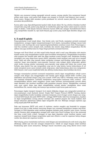 Artikel Populer IlmuKomputer.Com
Copyright © 2003 IlmuKomputer.Com

Melalui cara enumerasi tentang topographi network sasaran, seorang attacker bisa mempunyai banyak
pilihan untuk meng- crash packet baik dengan cara menguji isi firewall, load balancers atau content –
based routers. Dengan tidak memakai system pertahanan ini, network sasaran jauh lebih rawan untuk
perusakan dan pembobolan.
Karena paket yang dipecah(fragmented packet) tidak dicatat dalam file log sebelum disatukan kembali
menjadi data yang utuh, packet yang dipecah ini memberikan jalan bagi hacker untuk masuk ke network
tanpa di deteksi. Telah banyak Intrusion Detection System (IDS) dan saringan firewall(firewall filters)
yang memperbaiki masalah ini, tapi masih banyak juga system yang masih dapat ditembus dengan cara
ini.

6. E-mail Exploits
Peng-exploitasian e-mail terjadi dalam lima bentuk yaitu: mail floods, manipulasi perintah (command
manipulation), serangan tingkat transportasi(transport level attack), memasukkan berbagai macam kode
(malicious code inserting) dan social engineering(memanfaatkan sosialisasi secara fisik). Penyerangan email bisa membuat system menjadi crash, membuka dan menulis ulang bahkan mengeksekusi file-file
aplikasi atau juga membuat akses ke fungsi fungsi perintah (command function).
Serangan mail flood (flood =air bah) terjadi ketika banyak sekali e-mail yang dikirimkan oleh attacker
kepada sasaran yang mengakibatkan transfer agent kewalahan menanganinya, mengakibatkan komunikasi
antar program lain menjadi tidak stabil dan dapat membuat system menjadi crash. Melakukan flooding
merupakan cara yang sangat kasar namun efektif, maksudnya untuk membuat suatu mail server menjadi
down. Salah satu jalan yang menarik dalam melakukan serangan mail-flooding adalah dengan mengexploitasi fungsi auto-responder (auto-responder function) yang terdapat dalam kebanyakan aplikasi
email, ketika seorang attacker menemukan auto-responder yang sedang aktif dalam dua system yang
berbeda, sang attacker bisa saja mengarahkan yang satu ke yang lainnya, karena kedua-duanya di set
untuk merespond secara sacara otomatis untuk setiap pesan, maka kedua-duanya akan terus mengenarate
lebih banyak e-mail secara loop(bolak-balik) dan akhirnya kedua-duanya akan kelelahan dan down.
Serangan memanipulasi perintah (command manipulation attack) dapat mengakibatkan sebuah system
menjadi crash dengan cara menggulingkan mail transfer agent dengan sebuah buffer overflow yang
diakibatkan oleh perintah (fungsi) yang cacat (contoh: EXPN atau VRFY). Perbedaan antara mail flood
dan command manipulation: command manipulation meng-exploit kekuasaan milik sendmail yaitu
memperbolehkan attacker untuk mengakses system tanpa informasi otorisasi(menjadi network admin
tanpa diketahui) dan membuat modifikasi pada penjalanan program lainnya. Mengaktifkan command
yang cacat seperti diatas juga dapat mengakibatkan seorang attacker mendapatlan akses untuk
memodifikasi file, menulis ulang, dan tentunya saja membuat trojan horses pada mail server.
Penyerangan tingkat transport (transport level attack) dilakukan dengan cara mengexploit protokol perute-an/pemetaan e-mail diseluruh internet: Simple Mail Tranport Protocol (SMTP). Seorang attacker
dapat mengakibatkan kondisi kesalahan sementara (temporary error) di target system dengan cara mengoverload lebih banyak data pada SMTP buffer sehingga SMTP buffer tidak bisa menanganinya, kejadian
ini dapat mengakibatkan seorang attacker terlempar dari sendmail program dan masuk kedalam shell
dengan kekuasaan adminitsrasi bahkan dapat mengambil alih root. Beberapa serangan exploitasi juga
sering terjadi pada POP dan IMAP.
Pada saat kerawanan SMTP sulit untuk di exploitasi, attacker mungkin saja berpindah ke serangan
tranport level jika ia tidak berhasil menyerang dengan cara command manipulation ataupun mail-flood.
Serangan ini lebih digunakan untuk membuat gangguan daripada untuk menjebol suatu system. Seorang
attacker biasanya akan menggunakan serangan jenis untuk mem flood Exchange Server dan memotong
lalu lintas e-mail (trafic e-mail). Serangan ini juga dapat digunakan untuk membuat reputasi suatu
organisasi menjadi buruk dengan mengirimkan spam atau offensive e-mail ke organisasi lainnya dengan
sumber dan alamat dari organisasi tersebut.
Mail relaying, proses memalsukan asal/source email dengan cara meroutekannya ke arah mesin yang akan
dibohongi, adalah type lain dari serangan transport-level. Teknik ini sangat berguna untuk membuat
broadcasting spam secara anonymous. Berbagai macam isi(content) yang sering dikirim lewat e-mail

4

 