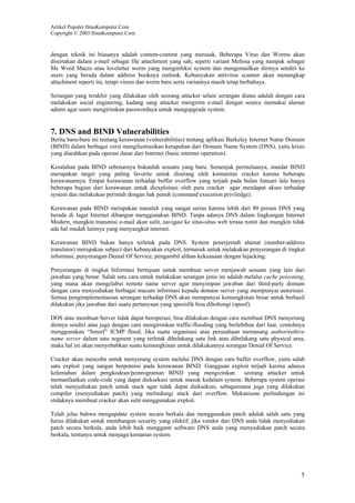 Artikel Populer IlmuKomputer.Com
Copyright © 2003 IlmuKomputer.Com

dengan teknik ini biasanya adalah content-content yang merusak. Beberapa Virus dan Worms akan
disertakan dalam e-mail sebagai file attachment yang sah, seperti variant Melissa yang nampak sebagai
Ms Word Macro atau loveletter worm yang menginfeksi system dan mengemailkan dirinya sendiri ke
users yang berada dalam address booknya outlook. Kebanyakan antivirus scanner akan menangkap
attachment seperti ini, tetapi visrus dan worm baru serta variannya masih tetap berbahaya.
Serangan yang terakhir yang dilakukan oleh seorang attacker selain serangan diatas adalah dengan cara
melakukan social enginering, kadang sang attacker mengirim e-mail dengan source memakai alamat
admin agar users mengirimkan passwordnya untuk mengupgrade system.

7. DNS and BIND Vulnerabilities
Berita baru-baru ini tentang kerawanan (vulnerabilities) tentang aplikasi Barkeley Internet Name Domain
(BIND) dalam berbagai versi mengilustrasikan kerapuhan dari Domain Name System (DNS), yaitu krisis
yang diarahkan pada operasi dasar dari Internet (basic internet operation).
Kesalahan pada BIND sebenarnya bukanlah sesuatu yang baru. Semenjak permulaanya, standar BIND
merupakan target yang paling favorite untuk diserang oleh komunitas cracker karena beberapa
kerawanannya. Empat kerawanan terhadap buffer overflow yang terjadi pada bulan Januari lalu hanya
beberapa bagian dari kerawanan untuk diexploitasi oleh para cracker agar mendapat akses terhadap
system dan melakukan perintah dengan hak penuh (command execution priviledge).
Kerawanan pada BIND merupakan masalah yang sangat serius karena lebih dari 80 persen DNS yang
berada di Jagat Internet dibangun menggunakan BIND. Tanpa adanya DNS dalam lingkungan Internet
Modern, mungkin transmisi e-mail akan sulit, navigasi ke situs-situs web terasa rumit dan mungkin tidak
ada hal mudah lainnya yang menyangkut internet.
Kerawanan BIND bukan hanya terletak pada DNS. System penerjemah alamat (number-address
translator) merupakan subject dari kebanyakan exploit, termasuk untuk melakukan penyerangan di tingkat
informasi, penyerangan Denial Of Service, pengambil alihan kekuasaan dengan hijacking.
Penyerangan di tingkat Informasi bertujuan untuk membuat server menjawab sesuatu yang lain dari
jawaban yang benar. Salah satu cara untuk melakukan serangan jenis ini adalah melalui cache poisoning,
yang mana akan mengelabui remote name server agar menyimpan jawaban dari third-party domain
dengan cara menyediakan berbagai macam informasi kepada domain server yang mempunyai autorisasi.
Semua pengimplementasian serangan terhadap DNS akan mempunyai kemungkinan besar untuk berhasil
dilakukan jika jawaban dari suatu pertanyaan yang spesisfik bisa dibohongi (spoof).
DOS atau membuat Server tidak dapat beroperasi, bisa dilakukan dengan cara membuat DNS menyerang
dirinya sendiri atau juga dengan cara mengirimkan traffic-flooding yang berlebihan dari luar, contohnya
menggunakan “Smurf” ICMP flood. Jika suatu organisasi atau perusahaan memasang authoritathive
name server dalam satu segment yang terletak dibelakang satu link atau dibelakang satu physical area,
maka hal ini akan menyebabkan suatu kemungkinan untuk dilakukannya serangan Denial Of Service.
Cracker akan mencoba untuk menyerang system melalui DNS dengan cara buffer overflow, yaitu salah
satu exploit yang sangan berpotensi pada kerawanan BIND. Gangguan exploit terjadi karena adanya
kelemahan dalam pengkodean/pemrograman BIND yang mengizinkan
seorang attacker untuk
memanfaatkan code-code yang dapat dieksekusi untuk masuk kedalam system. Beberapa system operasi
telah menyediakan patch untuk stack agar tidak dapat dieksekusi, sebagaimana juga yang dilakukan
compiler (menyediakan patch) yang melindungi stack dari overflow. Mekanisme perlindungan ini
stidaknya membuat cracker akan sulit menggunakan exploit.
Telah jelas bahwa mengupdate system secara berkala dan menggunakan patch adalah salah satu yang
harus dilakukan untuk membangun security yang efektif, jika vendor dari DNS anda tidak menyediakan
patch secara berkala, anda lebih baik mengganti software DNS anda yang menyediakan patch secara
berkala, tentunya untuk menjaga kemanan system.

5

 