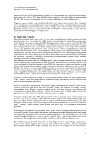 Artikel Populer IlmuKomputer.Com
Copyright © 2003 IlmuKomputer.Com

Pada system Unix , BIND harus dijalankan sebagai root untuk mengatur port yang lebih rendah (kodekode mesin). Jika software DNS dapat dibodohi untuk menjalankan code-code berbahaya, atau membuka
file-file milik root, user local mungkin saja bisa menaikan kekuasaannya sendiri didalam mesin.
Organisasi atau perusahaan yang mengubah authoritative server juga harus waspada bahwa mengganti
server mereka dalam waktu yang bersamaan akan mengakibatkan domain mereka di hijack melalui cache
poisoning. Mengubah server seharusnya dilakukan sebagai proses transisi. Untuk mencegah domain
hijacking sebaiknya network admin terlebih dahulu menambahkn server barunya kedalam network
infrastucture sebelum mengganti server yang lama.

8. Password Attacks
Password merupakan sesuatu yang umum jika kita bicara tentang kemanan. Kadang seorang user tidak
perduli dengan nomor pin yang mereka miliki, seperti bertransaksi online di warnet, bahkan bertransaksi
online dirumah pun sangat berbahaya jika tidak dilengkapi dengan software security seperti SSL dan PGP.
Password adalah salah satu prosedur kemanan yang sangat sulit untuk diserang, seorang attacker mungkin
saja mempunyai banyak tools (secara teknik maupun dalam kehidupan sosial) hanya untuk membuka
sesuatu yang dilindungi oleh password. Ketika seorang attacker berhasil mendapatkan password yang
dimiliki oleh seorang user, maka ia akan mempunyai kekuasaan yang sama dengan user tersebut. Melatih
karyawan/user agar tetap waspada dalam menjaga passwordnya dari social engineering setidaknya dapat
meminimalisir risiko, selain berjaga-jaga dari praktek social enginering organisasi pun harus mewaspadai
hal ini dengan cara teknikal. Kebnayakan seranagn yang dilakukan terhadap password adalah menebak
(guessing), brute force, cracking dan sniffing.
Penebakan(guessing) password bisa dilakukan dengan cara memasukan password satu persatu secara
manual ataupun dengan bantuin script yang telah diprogram. Kebanyakan user menggunakan hal-hal yang
umum untuk password mereka diantaranya tanggal lahir, dan biasanya user tidak menghawatirkan tentang
aturan yang berlaku pada perusahaan untuk menggunakan kombinasi alphanumeric dan minimal 7
karakter. Jika saja user memakai tanggal lahirnya sebagai password maka hal penyerangan akan sangat
mudah dilakukan, karena cracker tidak membutuhkan waktu yang lama hanya untuk menjebol 6 digit
angka tanggal lahir. Beberapa user atau bahkan administrator dapat membuat pekerjaan cracker menjadi
mudah andai saja mereka lupa untuk merubah password default dari sebuah software.
Sebenarnya, password guessing merupakan sesuatu yang sangat tidak efektif, dan dapat menghabiskan
waktu. Network admin bisa dengan mudah mendetect serangan jika seorang attacker mencoba login
dengan menebak password berkali-kali.
Brute-force merupakan serangan yang menggunakan logika yang sama dengan password guessing tetapi
serangan brute-force lebih cepat dan lebih powerfull. Dalam tipe serangan ini seorang attacker
menggunakan script (biasanya program cracking gratis) yang akan mencoba password-password
umum(biasanya terdapat dalam dictionary). Tujuan dari serangan jenis ini adalah untuk mempercepat
penemuan password sebelum network admin menyadari adanya serangan.
Walaupun serangan Brute-force lebih efisien daripada password guessing, kedua teknik tersebut pada
dasarnya sama. Attacker umumnya lebih sulit untuk berhasil dengan kedua metoda tersebut. Lebih jauh
lagi, kedua teknik tersebut sangat mudah di lawan dengan memanfaatkan features blacklisting, yang akan
mengunci sebuah account user jika seseorang(attacker) berkali-kali memasukkan password secara tidak
tepat. Contohnya, default blacklist dalam system unix adalah tiga kali (kesempatan memasukkan
password).
Kelemahan dari perlindungan blacklist adalah bahwa feature blacklist ini dapat igunkan untuk menyerang
system oleh attacker. Sebagai contoh, jika seorang attacker dapat mengidentifikasi siapa login name untuk
network admin, sang attacker bisa saja menngunakan login name itu dan memasukkan password yang
salah berulangkali dan akhirnya mengunci account admin ☺. Ketika sang admin sedang berusaha untuk
mendapatkan aksesnya kembali, seorang attacker masih bisa untuk berhubungan dengan system.
Password cracking adalah metoda untuk melawan perlindungan password yang dienkripsi yang berada di
dalam system. Dengan anggapan bahwa atacker telah masuk kedalam system, ia bisa saja mengubah
kekuasaannya didalam system dengan cara meng crack password file menggunakan metode brute-force

6

 