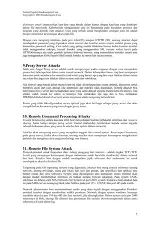 Artikel Populer IlmuKomputer.Com
Copyright © 2003 IlmuKomputer.Com

dictionary attack (mencocokan kata-kata yang berada dalam kamus dengan kata-kata yang dienkripsi
dalam file password). Keberhasilan menggunakan cara ini bergantung pada kecepatan prosesor dan
program yang dimiliki oleh attacker. Cara yang terbaik untuk menghindari serangan jenis ini adalah
dengan memonitor kewenangan akses pada file.
Dengan cara mengintip lalulintas pada port telnet(23) ataupun HTTPD (80), seorang attacker dapat
mendapatkan password yang digunakan untuk internet dan koneksi secara remote melalui proses yang
dinamakan password snifing. Cara inilah yang paling mudah dilakukan karena kedua koneksi tersebut
tidak menggunakan enkripsi, kecuali koneksi yang menggunakan SSL (secure socket layer) pada
HTTPD(biasanya ada tanda gembok terkunci dibawah browser, yang menandakan transaksi aman) atau
juga menggunakan SSH (Secure SHell) untuk koneksi ke mesin lain secara remote.

9.Proxy Server Attacks
Salah satu fungsi Proxy server adalah untuk mempercepat waktu response dengan cara menyatukan
proses dari beberapa host dalam suatu trusted network. Dalam kebanyakan kasus, tiap host mempunyai
kekuasan untuk membaca dan menulis (read/write) yang berarti apa yang bisa saya lakukan dalam sistem
saya akan bisa juga saya lakukan dalam system anda dan sebaliknya.
Jika firewal yang berada dalam trusted network tidak dikonfigurasikan secara optimal, khususnya untuk
memblok akses dari luar, apalagi jika autentikasi dan enkripsi tidak digunakan, seorang attacker bisa
menyerang proxy server dan mendapatkan akses yang sama dengan anggota trusted network lainnya. Jika
attaker sudah masuk ke sistem ia tentunya bisa melakukan apa saja dan ia bisa melakukan
DDOS(distributed denial of service) secara anoymous untuk menyerang network lain.
Router yang tidak dikonfigurasikan secara optimal juga akan berfungsi sebagai proxy server dan akan
mengakibatkan kerawanan yang sama dengan proxy server.

10. Remote Command Processing Attacks
Trusted Relationship antara dua atau lebih host menyediakan fasilitas pertukaran informasi dan resource
sharing. Sama halnya dengan proxy server, trusted relationship memberikan kepada semua anggota
network kekuasaan akses yang sama di satu dan lain system (dalam network).
Attacker akan menyerang server yang merupakan anggota dari trusted system. Sama seperti kerawanan
pada proxy server, ketika akses diterima, seorang attacker akan mempunyai kemampuan mengeksekusi
perintah dan mengkases data yang tersedia bagi user lainnya.

11. Remote File System Attack
Protocol-protokol untuk tranportasi data –tulang punggung dari internet— adalah tingkat TCP (TCPLevel) yang mempunyai kemampuan dengan mekanisme untuk baca/tulis (read/write) Antara network
dan host. Attacker bisa dengan mudah mendapatkan jejak informasi dari mekanisme ini untuk
mendapatkan akses ke direktori file.
Tergantung pada OS (operating system) yang digunakan, attacker bisa meng extrack informasi tentang
network, sharing privileges, nama dan lokasi dari user dan groups, dan spesifikasi dari aplikasi atau
banner (nama dan versi software). System yang dikonfigurasi atau diamankan secara minimal akan
dengan mudah membeberkan informasi ini bahkan melalui firewall sekalipun. Pada system UNIX,
informasi ini dibawa oleh NFS (Network File System) di port 2049. system Windows menyediakan data
ini pada SMB (server messaging block) dan Netbios pada port 135 - 139(NT) dan port 445 pada win2k.
Network administrator bisa meminimalisasi resiko yang akan terjadi dengan menggunakan Protokolprotokol tersebut dengan memberikan sedikit peraturan. Network dengan system windows, harusnya
memblok akses ke port 139 dan 445 dari luar network, jika dimungkinkan. Dalam system unix port 2049
seharusnya di blok, sharing file dibatasi dan permintaan file melalui showmount(perintah dalam unix)
seharusnya di catat dalam log.

7

 