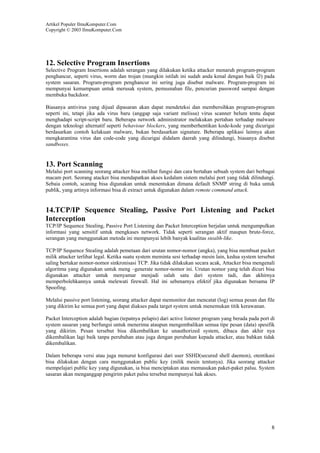 Artikel Populer IlmuKomputer.Com
Copyright © 2003 IlmuKomputer.Com

12. Selective Program Insertions
Selective Program Insertions adalah serangan yang dilakukan ketika attacker menaruh program-program
penghancur, seperti virus, worm dan trojan (mungkin istilah ini sudah anda kenal dengan baik ☺) pada
system sasaran. Program-program penghancur ini sering juga disebut malware. Program-program ini
mempunyai kemampuan untuk merusak system, pemusnahan file, pencurian password sampai dengan
membuka backdoor.
Biasanya antivirus yang dijual dipasaran akan dapat mendeteksi dan membersihkan program-program
seperti ini, tetapi jika ada virus baru (anggap saja variant melissa) virus scanner belum tentu dapat
menghadapi script-script baru. Beberapa network administrator melakukan pertahan terhadap malware
dengan teknologi alternatif seperti behaviour blockers, yang memberhentikan kode-kode yang dicurigai
berdasarkan contoh kelakuan malware, bukan berdasarkan signature. Beberapa aplikasi lainnya akan
mengkarantina virus dan code-code yang dicurigai didalam daerah yang dilindungi, biasanya disebut
sandboxes.

13. Port Scanning
Melalui port scanning seorang attacker bisa melihat fungsi dan cara bertahan sebuah system dari berbagai
macam port. Seorang atacker bisa mendapatkan akses kedalam sistem melalui port yang tidak dilindungi.
Sebaia contoh, scaning bisa digunakan untuk menentukan dimana default SNMP string di buka untuk
publik, yang artinya informasi bisa di extract untuk digunakan dalam remote command attack.

14.TCP/IP Sequence Stealing, Passive Port Listening and Packet
Interception
TCP/IP Sequence Stealing, Passive Port Listening dan Packet Interception berjalan untuk mengumpulkan
informasi yang sensitif untuk mengkases network. Tidak seperti serangan aktif maupun brute-force,
serangan yang menggunakan metoda ini mempunyai lebih banyak kualitas stealth-like.
TCP/IP Sequence Stealing adalah pemetaan dari urutan nomor-nomor (angka), yang bisa membuat packet
milik attacker terlihat legal. Ketika suatu system meminta sesi terhadap mesin lain, kedua system tersebut
saling bertukar nomor-nomor sinkronisasi TCP. Jika tidak dilakukan secara acak, Attacker bisa mengenali
algoritma yang digunakan untuk meng –generate nomor-nomor ini. Urutan nomor yang telah dicuri bisa
digunakan attacker untuk menyamar menjadi salah satu dari system tadi, dan akhirnya
memperbolehkannya untuk melewati firewall. Hal ini sebenarnya efektif jika digunakan bersama IP
Spoofing.
Melalui passive port listening, seorang attacker dapat memonitor dan mencatat (log) semua pesan dan file
yang dikirim ke semua port yang dapat diakses pada target system untuk menemukan titik kerawanan.
Packet Interception adalah bagian (tepatnya pelapis) dari active listener program yang berada pada port di
system sasaran yang berfungsi untuk menerima ataupun mengembalikan semua tipe pesan (data) spesifik
yang dikirim. Pesan tersebut bisa dikembalikan ke unauthorized system, dibaca dan akhir nya
dikembalikan lagi baik tanpa perubahan atau juga dengan perubahan kepada attacker, atau bahkan tidak
dikembalikan.
Dalam beberapa versi atau juga menurut konfigurasi dari user SSHD(secured shell daemon), otentikasi
bisa dilakukan dengan cara menggunakan public key (milik mesin tentunya). Jika seorang attacker
mempelajari public key yang digunakan, ia bisa menciptakan atau memasukan paket-paket palsu. System
sasaran akan menganggap pengirim paket palsu tersebut mempunyai hak akses.

8

 