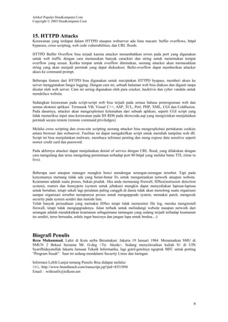 Artikel Populer IlmuKomputer.Com
Copyright © 2003 IlmuKomputer.Com

15. HTTPD Attacks
Kerawanan yang terdapat dalam HTTPD ataupun webserver ada lima macam: buffer overflows, httpd
bypasses, cross scripting, web code vulnerabilities, dan URL floods.
HTTPD Buffer Overflow bisa terjadi karena attacker menambahkan errors pada port yang digunakan
untuk web traffic dengan cara memasukan banyak carackter dan string untuk menemukan tempat
overflow yang sesuai. Ketika tempat untuk overflow ditemukan, seorang attacker akan memasukkan
string yang akan menjadi perintah yang dapat dieksekusi. Bufer-overflow dapat memberikan attacker
akses ke command prompt.
Beberapa feature dari HTTPD bisa digunakan untuk meciptakan HTTPD byapass, memberi akses ke
server menggunakan fungsi logging. Dengan cara ini, sebuah halaman web bisa diakses dan diganti tanpa
dicatat oleh web server. Cara ini sering digunakan oleh para cracker, hacktivis dan cyber vandals untuk
mendeface website.
Sedangkan kerawanan pada script-script web bisa terjadi pada semua bahasa pemrograman web dan
semua ekstensi aplikasi. Termasuk VB, Visual C++, ASP, TCL, Perl, PHP, XML, CGI dan Coldfusion.
Pada dasarnya, attacker akan mengexploitasi kelemahan dari sebuah aplikasi, seperti CGI script yang
tidak memeriksa input atau kerawanan pada IIS RDS pada showcode.asp yang mengizinkan menjalankan
perintah secara remote (remote command priviledges).
Melalui cross scripting dan cross-site scripting seorang attacker bisa mengexploitasi pertukaran cookies
antara browser dan webserver. Fasilitas ini dapat mengaktifkan script untuk merubah tampilan web dll.
Script ini bisa menjalankan malware, membaca infomasi penting dan meng expose data sensitive seperti
nomor credit card dan password.
Pada akhirnya attacker dapat menjalankan denial of service dengan URL flood, yang dilakukan dengan
cara mengulang dan terus mengulang permintaan terhadap port 80 httpd yang melalui batas TTL (time to
live).

Beberapa user ataupun manager mungkin benci mendengar serangan-serangan tersebut. Tapi pada
kenyataanya memang tidak ada yang benar-benar fix untuk mengamankan network ataupun website.
Keamanan adalah suatu proses, bukan produk. Jika anda memasang firewall, IDSes(instrusion detection
system), routers dan honeypots (system untuk jebakan) mungkin dapat menyediakan lapisan-lapisan
untuk bertahan, tetapi sekali lagi peralatan paling canggih di dunia tidak akan menolong suatu organisasi
sampai organisasi tersebut mempunyai proses untuk mengupgrade system, memakai patch, mengecek
security pada system sendiri dan metode lain.
Telah banyak perusahaan yang memakai IDSes tetapi tidak memonitor file log, mereka menginstall
firewall, tetapi tidak mengupgradenya. Jalan terbaik untuk melindungi website maupun network dari
serangan adalah mendekatkan keamanan sebagaimana tantangan yang sedang terjadi terhadap keamanan
itu sendiri, terus berusaha, selalu ingat basicnya dan jangan lupa untuk berdoa...:)

Biografi Penulis
Reza Muhammad, Lahir di Kota serba Berantakan: Jakarta 19 Januari 1984. Menamatkan SMU di
SMUN 2 Bekasi bersama Mr. G-deg <Tn. Akeda>. Sedang menyelesaikan kuliah S1 di UIN
Syarifhidayatullah Jakarta Jurusan Teknik Informatika. lagi getol-getolnya ngoprek MFC untuk porting
“Program Susah”. Saat ini sedang mendalami Security Linux dan Jaringan.
Informasi Lebih Lanjut tentang Penulis Bisa didapat melalui:
URL: http://www.brainbench.com/transcript.jsp?pid=4351894
Email : withoutfx@telkom.net

9

 