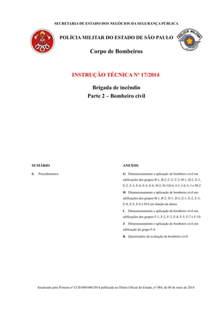 SECRETARIA DE ESTADO DOS NEGÓCIOS DA SEGURANÇA PÚBLICA
POLÍCIA MILITAR DO ESTADO DE SÃO PAULO
Corpo de Bombeiros
INSTRUÇÃO TÉCNICA Nº 17/2014
Brigada de incêndio
Parte 2 – Bombeiro civil
SUMÁRIO
6. Procedimentos
ANEXOS
G Dimensionamento e aplicação de bombeiro civil em
edificações dos grupos B-1, B-2, C-2, C-3, D-1, D-2, E-1,
E-2, E-3, E-4, E-5, E-6, H-2, H-3,H-6, I-3, J-4, L-1 e M-2
H Dimensionamento e aplicação de bombeiro civil em
edificações dos grupos B-1, B-2, D-1, D-2, E-1, E-2, E-3,
E-4, E-5, E-6 e H-6 em função da altura.
I Dimensionamento e aplicação de bombeiro civil em
edificações dos grupos F-1, F-2, F-3, F-4, F-5, F-7 e F-10
J Dimensionamento e aplicação de bombeiro civil em
edificação do grupo F-6
K Questionário de avaliação de bombeiro civil
Atualizada pela Portaria nº CCB 009/600/2014 publicada no Diário Oficial do Estado, nº 084, de 08 de maio de 2014
 